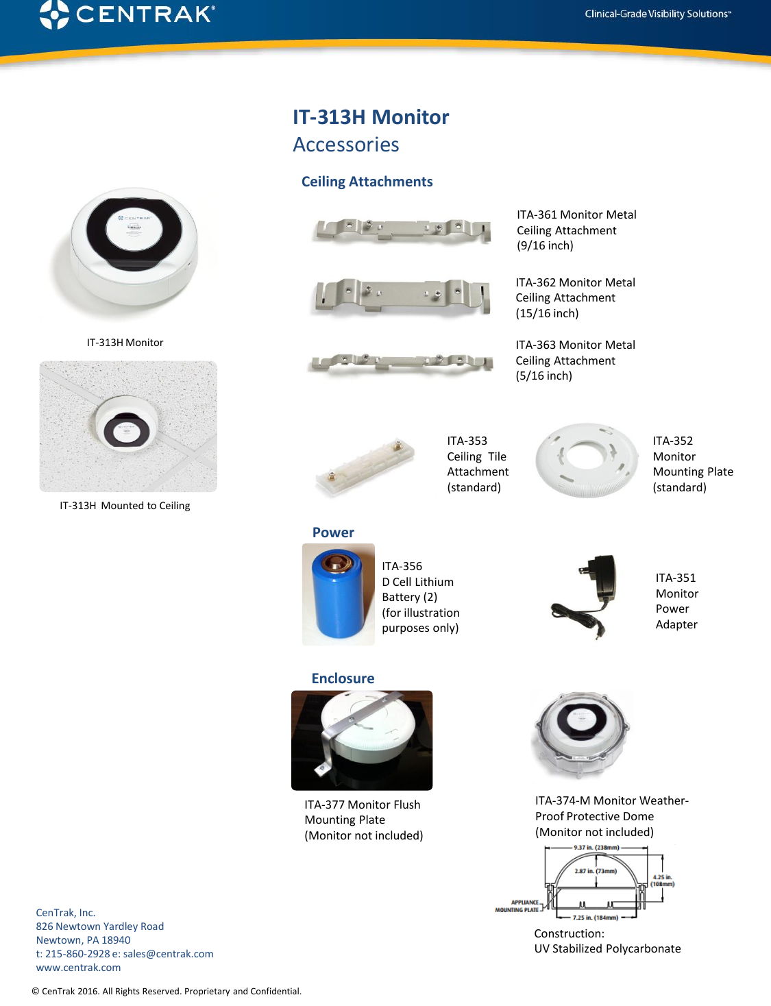 © CenTrak 2016. All Rights Reserved. Proprietary and Confidential. IT-313H MonitorAccessoriesITA-361 Monitor Metal Ceiling Attachment (9/16 inch)ITA-362 Monitor Metal Ceiling Attachment (15/16 inch)ITA-356 D Cell Lithium Battery (2) (for illustration purposes only)   Ceiling AttachmentsPowerITA-374-M Monitor Weather-Proof Protective Dome (Monitor not included)ITA-353 Ceiling  Tile Attachment(standard)ITA-363 Monitor Metal Ceiling Attachment (5/16 inch)ITA-352 Monitor Mounting Plate (standard)EnclosureITA-377 Monitor Flush Mounting Plate (Monitor not included)CenTrak, Inc.826 Newtown Yardley RoadNewtown, PA 18940t: 215-860-2928 e: sales@centrak.comwww.centrak.comConstruction: UV Stabilized PolycarbonateITA-351Monitor Power AdapterIT-313H  Mounted to CeilingIT-313H Monitor