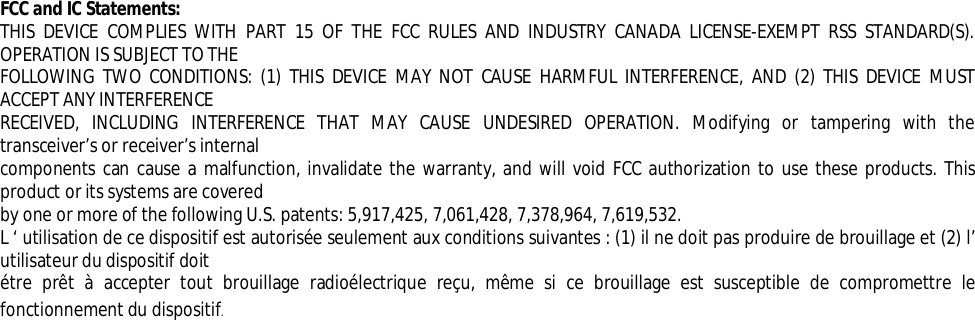  FCC and IC Statements:  THIS DEVICE COMPLIES WITH PART 15 OF THE FCC RULES AND INDUSTRY CANADA LICENSE-EXEMPT RSS STANDARD(S). OPERATION IS SUBJECT TO THE FOLLOWING TWO CONDITIONS: (1) THIS DEVICE MAY NOT CAUSE HARMFUL INTERFERENCE, AND (2) THIS DEVICE MUST ACCEPT ANY INTERFERENCE RECEIVED, INCLUDING INTERFERENCE THAT MAY CAUSE UNDESIRED OPERATION. Modifying or tampering with the transceiver’s or receiver’s internal components can cause a malfunction, invalidate the warranty, and will void FCC authorization to use these products. This product or its systems are covered by one or more of the following U.S. patents: 5,917,425, 7,061,428, 7,378,964, 7,619,532. L ‘ utilisation de ce dispositif est autorisée seulement aux conditions suivantes : (1) il ne doit pas produire de brouillage et (2) l’ utilisateur du dispositif doit étre prêt à accepter tout brouillage radioélectrique reçu, même si ce brouillage est susceptible de compromettre le fonctionnement du dispositif. 