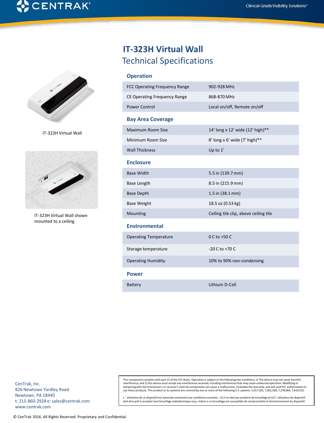 © CenTrak 2016. All Rights Reserved. Proprietary and Confidential.Technical SpecificationsOperationFCC Operating Frequency Range 902-928 MHzCE Operating Frequency Range 868-870 MHzPower Control Local on/off, Remote on/offBay Area CoverageMaximum Room Size 14’ long x 12’ wide (12’ high)**Minimum Room Size 8’ long x 6’ wide (7’ high)**Wall Thickness Up to 1’EnclosureBase Width 5.5 in (139.7 mm)Base Length 8.5 in (215.9 mm)Base Depth 1.5 in (38.1 mm)Base Weight 18.5 oz (0.53 kg)Mounting Ceiling tile clip, above ceiling tileEnvironmentalOperating Temperature 0 C to +50 CStorage temperature -20 C to +70 COperating Humidity 10% to 90% non-condensingIT-323H Virtual WallIT-323H Virtual Wall shown mounted to a ceilingCenTrak, Inc.826 Newtown Yardley RoadNewtown, PA 18940t: 215-860-2928 e: sales@centrak.comwww.centrak.comThis component complies with part 15 of the FCC Rules. Operation is subject to the following two conditions: 1) The device may not cause harmful interference, and 2) this device must accept any interference received, including interference that may cause undesired operation. Modifying or tampering with the transceiver’s or receiver’s internal components can cause a malfunction, invalidate the warranty, and will void FCC authorization to use these products. This product or its systems are covered by one or more of the following U.S. patents: 5,917,425, 7,061,428, 7,378,964, 7,619,532.L ‘ utilisation de ce dispositif est autorisée seulement aux conditions suivantes : (1) il ne doit pas produire de brouillage et (2) l’ utilisateur du dispositif doit étre prêt à accepter tout brouillage radioélectrique reçu, même si ce brouillage est susceptible de compromettre le fonctionnement du dispositif.IT-323H Virtual WallPowerBattery Lithium D-Cell