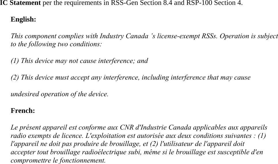 IC Statement per the requirements in RSS-Gen Section 8.4 and RSP-100 Section 4. English: This component complies with Industry Canada ’s license-exempt RSSs. Operation is subject to the following two conditions: (1) This device may not cause interference; and  (2) This device must accept any interference, including interference that may cause  undesired operation of the device. French: Le présent appareil est conforme aux CNR d&apos;Industrie Canada applicables aux appareils radio exempts de licence. L&apos;exploitation est autorisée aux deux conditions suivantes : (1) l&apos;appareil ne doit pas produire de brouillage, et (2) l&apos;utilisateur de l&apos;appareil doit accepter tout brouillage radioélectrique subi, même si le brouillage est susceptible d&apos;en compromettre le fonctionnement.  