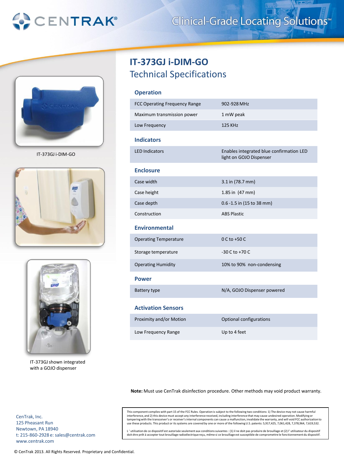 © CenTrak 2013. All Rights Reserved. Proprietary and Confidential.  IT-373GJ i-DIM-GO Technical Specifications Operation FCC Operating Frequency Range 902-928 MHz Maximum transmission power 1 mW peak Low Frequency  125 KHz Indicators LED Indicators Enables integrated blue confirmation LED light on GOJO Dispenser Enclosure Case width 3.1 in (78.7 mm) Case height 1.85 in  (47 mm) Case depth 0.6 -1.5 in (15 to 38 mm) Construction ABS Plastic Environmental Operating Temperature 0 C to +50 C Storage temperature -30 C to +70 C Operating Humidity 10% to 90%  non-condensing Power Battery type N/A, GOJO Dispenser powered Note: Must use CenTrak disinfection procedure. Other methods may void product warranty.  Activation Sensors Proximity and/or Motion Optional configurations Low Frequency Range Up to 4 feet This component complies with part 15 of the FCC Rules. Operation is subject to the following two conditions: 1) The device may not cause harmful interference, and 2) this device must accept any interference received, including interference that may cause undesired operation. Modifying or tampering with the transceiver’s or receiver’s internal components can cause a malfunction, invalidate the warranty, and will void FCC authorization to use these products. This product or its systems are covered by one or more of the following U.S. patents: 5,917,425, 7,061,428, 7,378,964, 7,619,532.  L ‘ utilisation de ce dispositif est autorisée seulement aux conditions suivantes : (1) il ne doit pas produire de brouillage et (2) l’ utilisateur du dispositif doit étre prêt à accepter tout brouillage radioélectrique reçu, même si ce brouillage est susceptible de compromettre le fonctionnement du dispositif. CenTrak, Inc. 125 Pheasant Run Newtown, PA 18940 t: 215-860-2928 e: sales@centrak.com www.centrak.com IT-373GJ shown integrated  with a GOJO dispenser IT-373GJ i-DIM-GO 