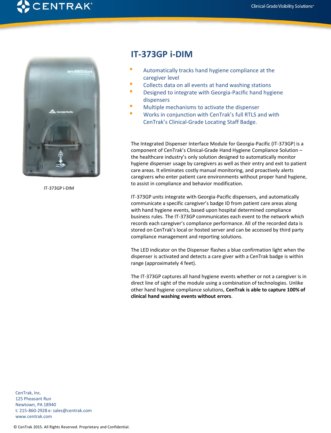 © CenTrak 2015. All Rights Reserved. Proprietary and Confidential.  IT-373GP i-DIM •Automatically tracks hand hygiene compliance at the caregiver level •Collects data on all events at hand washing stations •Designed to integrate with Georgia-Pacific hand hygiene dispensers •Multiple mechanisms to activate the dispenser •Works in conjunction with CenTrak’s full RTLS and with CenTrak’s Clinical-Grade Locating Staff Badge. The Integrated Dispenser Interface Module for Georgia-Pacific (IT-373GP) is a component of CenTrak’s Clinical-Grade Hand Hygiene Compliance Solution – the healthcare industry’s only solution designed to automatically monitor hygiene dispenser usage by caregivers as well as their entry and exit to patient care areas. It eliminates costly manual monitoring, and proactively alerts caregivers who enter patient care environments without proper hand hygiene, to assist in compliance and behavior modification.  IT-373GP units integrate with Georgia-Pacific dispensers, and automatically communicate a specific caregiver’s badge ID from patient care areas along with hand hygiene events, based upon hospital determined compliance business rules. The IT-373GP communicates each event to the network which records each caregiver’s compliance performance. All of the recorded data is stored on CenTrak’s local or hosted server and can be accessed by third party compliance management and reporting solutions.  The LED indicator on the Dispenser flashes a blue confirmation light when the dispenser is activated and detects a care giver with a CenTrak badge is within range (approximately 4 feet).  The IT-373GP captures all hand hygiene events whether or not a caregiver is in direct line of sight of the module using a combination of technologies. Unlike other hand hygiene compliance solutions, CenTrak is able to capture 100% of clinical hand washing events without errors.          CenTrak, Inc. 125 Pheasant Run Newtown, PA 18940 t: 215-860-2928 e: sales@centrak.com www.centrak.com IT-373GP i-DIM 