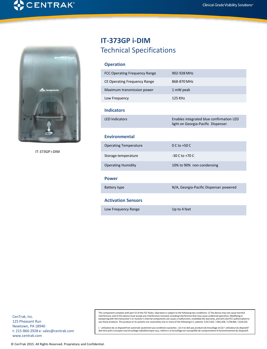 © CenTrak 2015. All Rights Reserved. Proprietary and Confidential.  IT-373GP i-DIM Technical Specifications Operation FCC Operating Frequency Range  902-928 MHz CE Operating Frequency Range  868-870 MHz  Maximum transmission power  1 mW peak Low Frequency   125 KHz Indicators LED Indicators  Enables integrated blue confirmation LED light on Georgia-Pacific  Dispenser Environmental Operating Temperature  0 C to +50 C Storage temperature  -30 C to +70 C Operating Humidity  10% to 90%  non-condensing Power Battery type  N/A, Georgia-Pacific Dispenser powered Activation Sensors Low Frequency Range  Up to 4 feet This component complies with part 15 of the FCC Rules. Operation is subject to the following two conditions: 1) The device may not cause harmful interference, and 2) this device must accept any interference received, including interference that may cause undesired operation. Modifying or tampering with the transceiver’s or receiver’s internal components can cause a malfunction, invalidate the warranty, and will void FCC authorization to use these products. This product or its systems are covered by one or more of the following U.S. patents: 5,917,425, 7,061,428, 7,378,964, 7,619,532.  L ‘ utilisation de ce dispositif est autorisée seulement aux conditions suivantes : (1) il ne doit pas produire de brouillage et (2) l’ utilisateur du dispositif doit étre prêt à accepter tout brouillage radioélectrique reçu, même si ce brouillage est susceptible de compromettre le fonctionnement du dispositif. CenTrak, Inc. 125 Pheasant Run Newtown, PA 18940 t: 215-860-2928 e: sales@centrak.com www.centrak.com IT-373GP i-DIM 