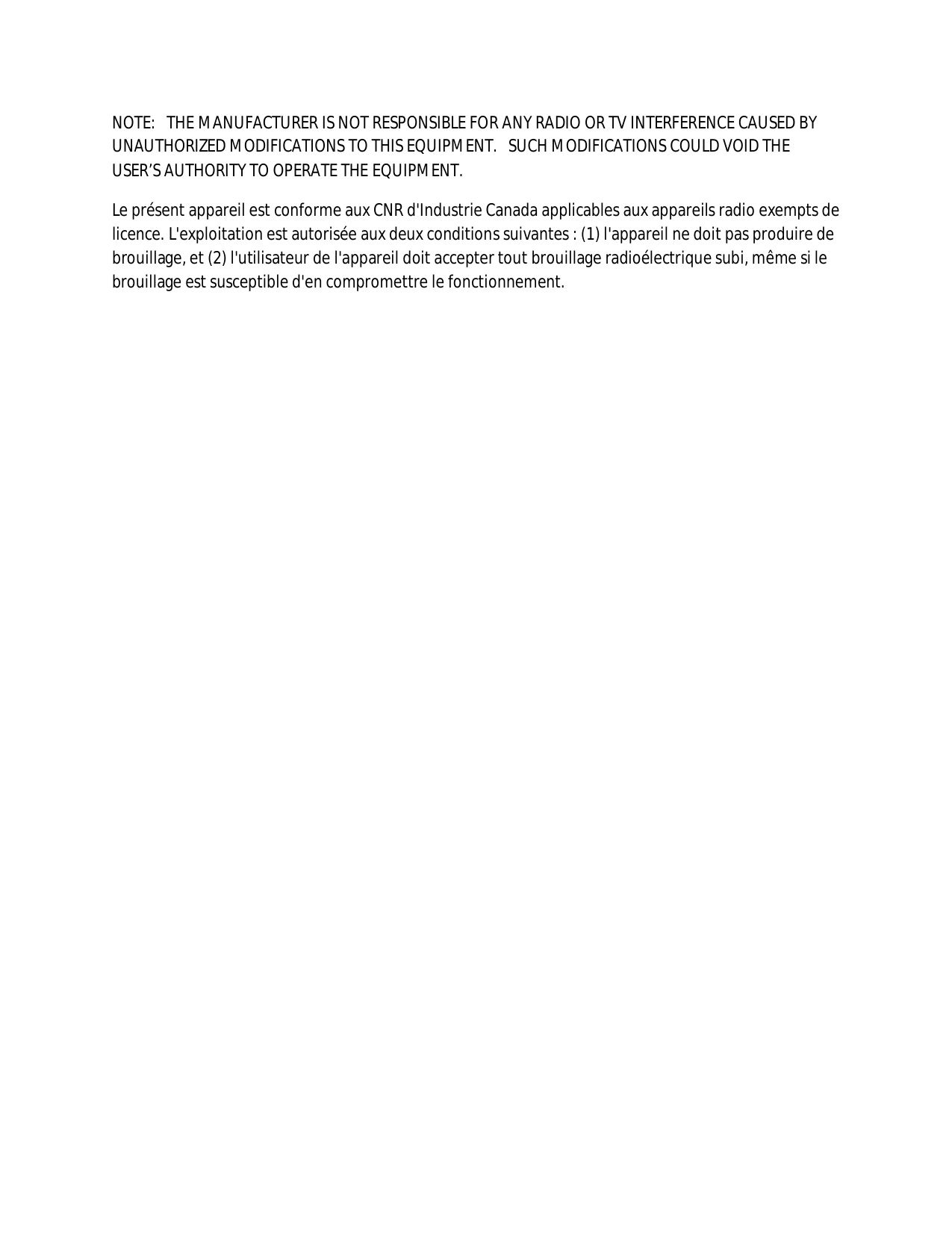 NOTE:   THE MANUFACTURER IS NOT RESPONSIBLE FOR ANY RADIO OR TV INTERFERENCE CAUSED BY UNAUTHORIZED MODIFICATIONS TO THIS EQUIPMENT.   SUCH MODIFICATIONS COULD VOID THE USER’S AUTHORITY TO OPERATE THE EQUIPMENT. Le présent appareil est conforme aux CNR d&apos;Industrie Canada applicables aux appareils radio exempts de licence. L&apos;exploitation est autorisée aux deux conditions suivantes : (1) l&apos;appareil ne doit pas produire de brouillage, et (2) l&apos;utilisateur de l&apos;appareil doit accepter tout brouillage radioélectrique subi, même si le brouillage est susceptible d&apos;en compromettre le fonctionnement. 