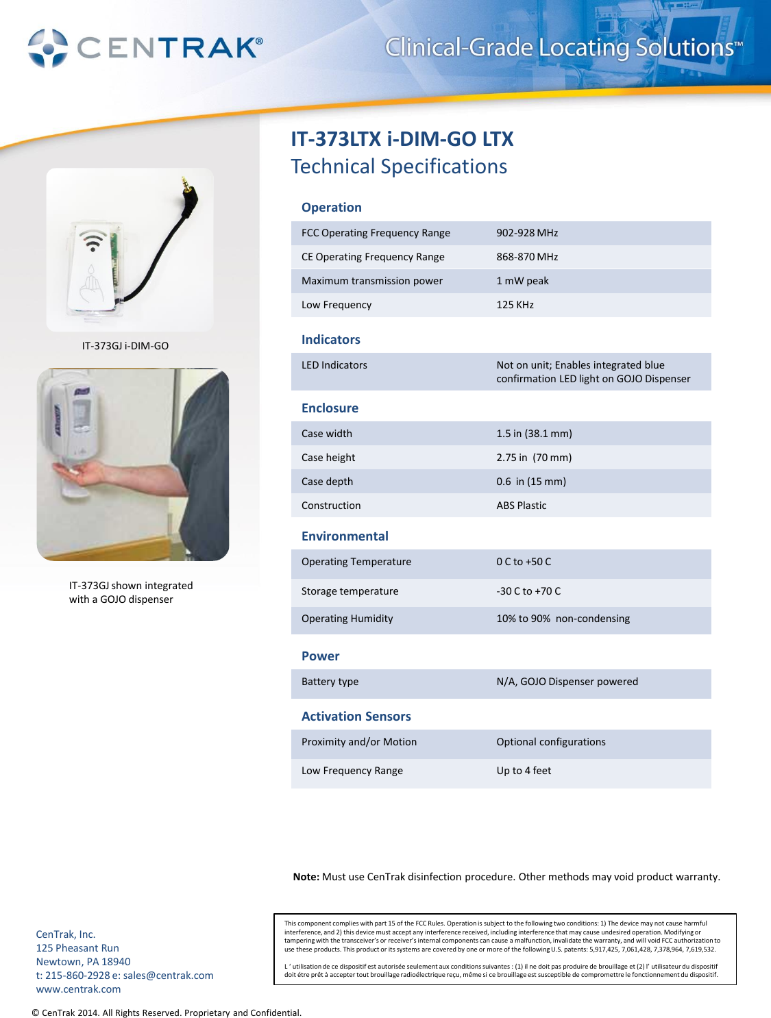 © CenTrak 2014. All Rights Reserved. Proprietary and Confidential.  IT-373LTX i-DIM-GO LTX Technical Specifications Operation FCC Operating Frequency Range  902-928 MHz CE Operating Frequency Range  868-870 MHz  Maximum transmission power  1 mW peak Low Frequency   125 KHz Indicators LED Indicators  Not on unit; Enables integrated blue confirmation LED light on GOJO Dispenser Enclosure Case width  1.5 in (38.1 mm) Case height  2.75 in  (70 mm) Case depth  0.6  in (15 mm) Construction  ABS Plastic Environmental Operating Temperature  0 C to +50 C Storage temperature  -30 C to +70 C Operating Humidity  10% to 90%  non-condensing Power Battery type  N/A, GOJO Dispenser powered Note: Must use CenTrak disinfection procedure. Other methods may void product warranty.  Activation Sensors Proximity and/or Motion  Optional configurations Low Frequency Range  Up to 4 feet This component complies with part 15 of the FCC Rules. Operation is subject to the following two conditions: 1) The device may not cause harmful interference, and 2) this device must accept any interference received, including interference that may cause undesired operation. Modifying or tampering with the transceiver’s or receiver’s internal components can cause a malfunction, invalidate the warranty, and will void FCC authorization to use these products. This product or its systems are covered by one or more of the following U.S. patents: 5,917,425, 7,061,428, 7,378,964, 7,619,532.  L ‘ utilisation de ce dispositif est autorisée seulement aux conditions suivantes : (1) il ne doit pas produire de brouillage et (2) l’ utilisateur du dispositif doit étre prêt à accepter tout brouillage radioélectrique reçu, même si ce brouillage est susceptible de compromettre le fonctionnement du dispositif. CenTrak, Inc. 125 Pheasant Run Newtown, PA 18940 t: 215-860-2928 e: sales@centrak.com www.centrak.com IT-373GJ shown integrated  with a GOJO dispenser IT-373GJ i-DIM-GO 