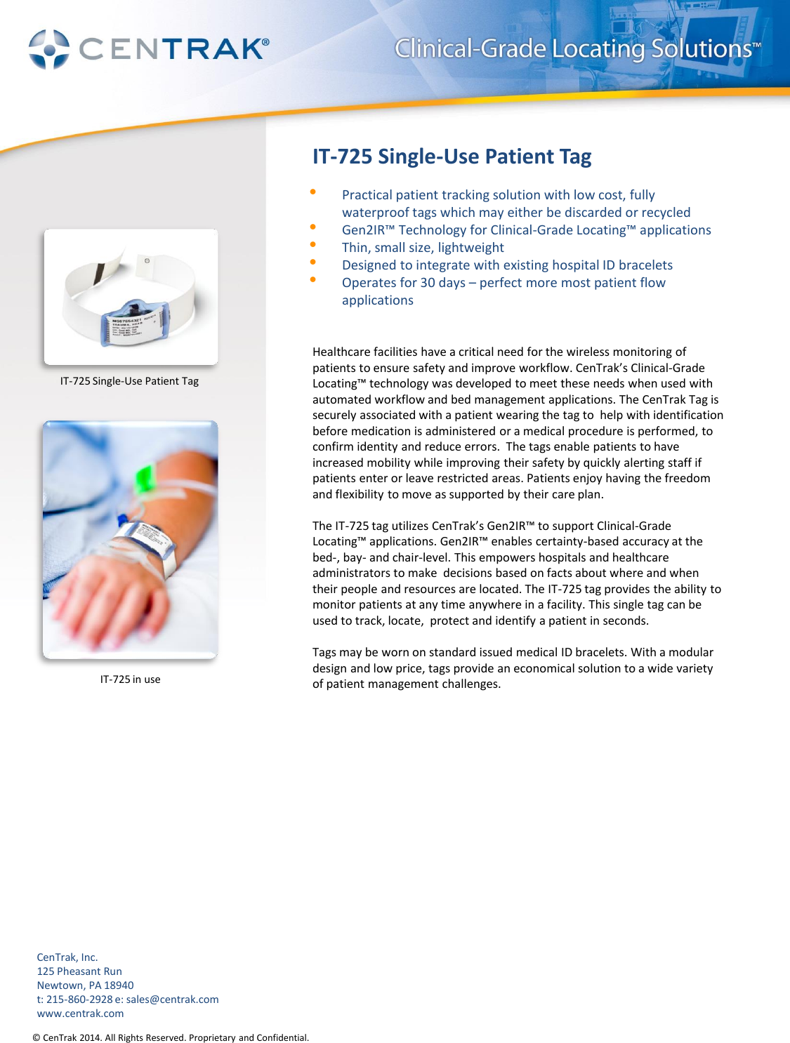 © CenTrak 2014. All Rights Reserved. Proprietary and Confidential. IT-725 Single-Use Patient Tag •Practical patient tracking solution with low cost, fully waterproof tags which may either be discarded or recycled •Gen2IR™ Technology for Clinical-Grade Locating™ applications •Thin, small size, lightweight •Designed to integrate with existing hospital ID bracelets •Operates for 30 days – perfect more most patient flow applications    Healthcare facilities have a critical need for the wireless monitoring of patients to ensure safety and improve workflow. CenTrak’s Clinical-Grade Locating™ technology was developed to meet these needs when used with automated workflow and bed management applications. The CenTrak Tag is securely associated with a patient wearing the tag to  help with identification before medication is administered or a medical procedure is performed, to confirm identity and reduce errors.  The tags enable patients to have increased mobility while improving their safety by quickly alerting staff if patients enter or leave restricted areas. Patients enjoy having the freedom and flexibility to move as supported by their care plan.  The IT-725 tag utilizes CenTrak’s Gen2IR™ to support Clinical-Grade Locating™ applications. Gen2IR™ enables certainty-based accuracy at the bed-, bay- and chair-level. This empowers hospitals and healthcare administrators to make  decisions based on facts about where and when their people and resources are located. The IT-725 tag provides the ability to monitor patients at any time anywhere in a facility. This single tag can be used to track, locate,  protect and identify a patient in seconds.  Tags may be worn on standard issued medical ID bracelets. With a modular design and low price, tags provide an economical solution to a wide variety of patient management challenges.           IT-725 Single-Use Patient Tag CenTrak, Inc. 125 Pheasant Run Newtown, PA 18940 t: 215-860-2928 e: sales@centrak.com www.centrak.com IT-725 in use 