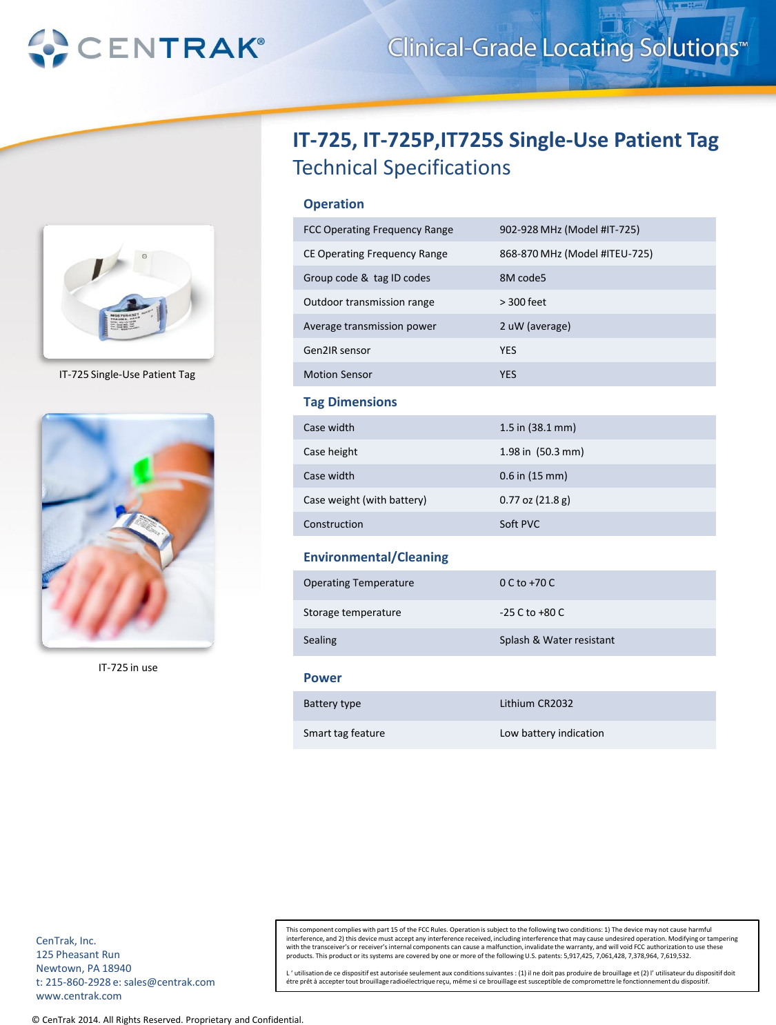 © CenTrak 2014. All Rights Reserved. Proprietary and Confidential.  IT-725, IT-725P,IT725S Single-Use Patient Tag Technical Specifications Operation FCC Operating Frequency Range  902-928 MHz (Model #IT-725) CE Operating Frequency Range  868-870 MHz (Model #ITEU-725) Group code &amp;  tag ID codes  8M code5 Outdoor transmission range  &gt; 300 feet Average transmission power  2 uW (average) Gen2IR sensor  YES Motion Sensor  YES Tag Dimensions Case width  1.5 in (38.1 mm) Case height  1.98 in  (50.3 mm) Case width  0.6 in (15 mm) Case weight (with battery)   0.77 oz (21.8 g) Construction  Soft PVC Environmental/Cleaning Operating Temperature  0 C to +70 C Storage temperature  -25 C to +80 C Sealing  Splash &amp; Water resistant Power Battery type  Lithium CR2032 Smart tag feature  Low battery indication This component complies with part 15 of the FCC Rules. Operation is subject to the following two conditions: 1) The device may not cause harmful interference, and 2) this device must accept any interference received, including interference that may cause undesired operation. Modifying or tampering with the transceiver’s or receiver’s internal components can cause a malfunction, invalidate the warranty, and will void FCC authorization to use these products. This product or its systems are covered by one or more of the following U.S. patents: 5,917,425, 7,061,428, 7,378,964, 7,619,532.  L ‘ utilisation de ce dispositif est autorisée seulement aux conditions suivantes : (1) il ne doit pas produire de brouillage et (2) l’ utilisateur du dispositif doit étre prêt à accepter tout brouillage radioélectrique reçu, même si ce brouillage est susceptible de compromettre le fonctionnement du dispositif. CenTrak, Inc. 125 Pheasant Run Newtown, PA 18940 t: 215-860-2928 e: sales@centrak.com www.centrak.com IT-725 Single-Use Patient Tag IT-725 in use 