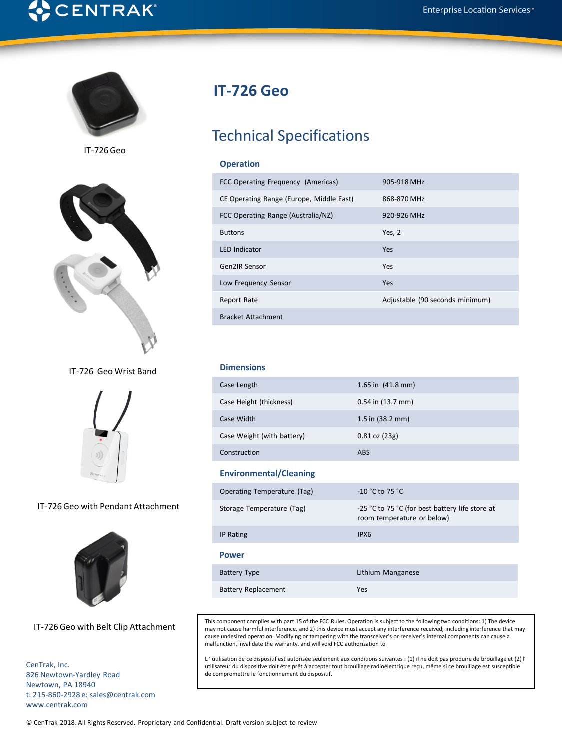 © CenTrak 2015. All Rights Reserved.  Proprietary and Confidential. Draft version subject to revision.  Technical SpecificationsCenTrak, Inc.826 Newtown-Yardley RoadNewtown, PA 18940t: 215-860-2928 e: sales@centrak.comwww.centrak.comIT-726 Geo© CenTrak 2018. All Rights Reserved. Proprietary and Confidential. Draft version subject to reviewOperationFCC Operating Frequency  (Americas) 905-918 MHzCE Operating Range (Europe,  Middle East) 868-870 MHzFCC Operating Range (Australia/NZ) 920-926 MHzButtons Yes, 2LED Indicator YesGen2IR Sensor YesLow Frequency  Sensor YesReport  Rate Adjustable (90 seconds  minimum)Bracket AttachmentDimensionsCase Length 1.65 in  (41.8 mm)Case Height (thickness) 0.54 in (13.7 mm)Case Width 1.5 in (38.2 mm)Case Weight (with battery) 0.81 oz (23g)Construction ABSEnvironmental/CleaningOperating Temperature (Tag) -10 °C to 75 °CStorage Temperature  (Tag) -25 °C to 75 °C (for best battery life store at room temperature  or below)IP Rating IPX6PowerBattery Type Lithium  ManganeseBattery Replacement YesIT-726 GeoIT-726  Geo Wrist BandIT-726 Geo with Pendant Attachment IT-726 Geo with Belt Clip Attachment This component complies with part 15 of the FCC  Rules. Operation is subject to the following two conditions: 1) The device may not cause harmful interference, and 2) this device must accept any interference received, including interference that maycause undesired operation. Modifying or tampering with the transceiver’s or receiver’s internal components can cause a malfunction, invalidate the warranty, and will void FCC authorization toL ‘ utilisation de ce dispositif est autorisée seulement aux conditions suivantes : (1) il ne doit pas produire de brouillage et (2) l’ utilisateur du dispositive doit étre prêt à accepter tout brouillage radioélectrique reçu, même si ce brouillage est susceptible de compromettre le fonctionnement du dispositif.