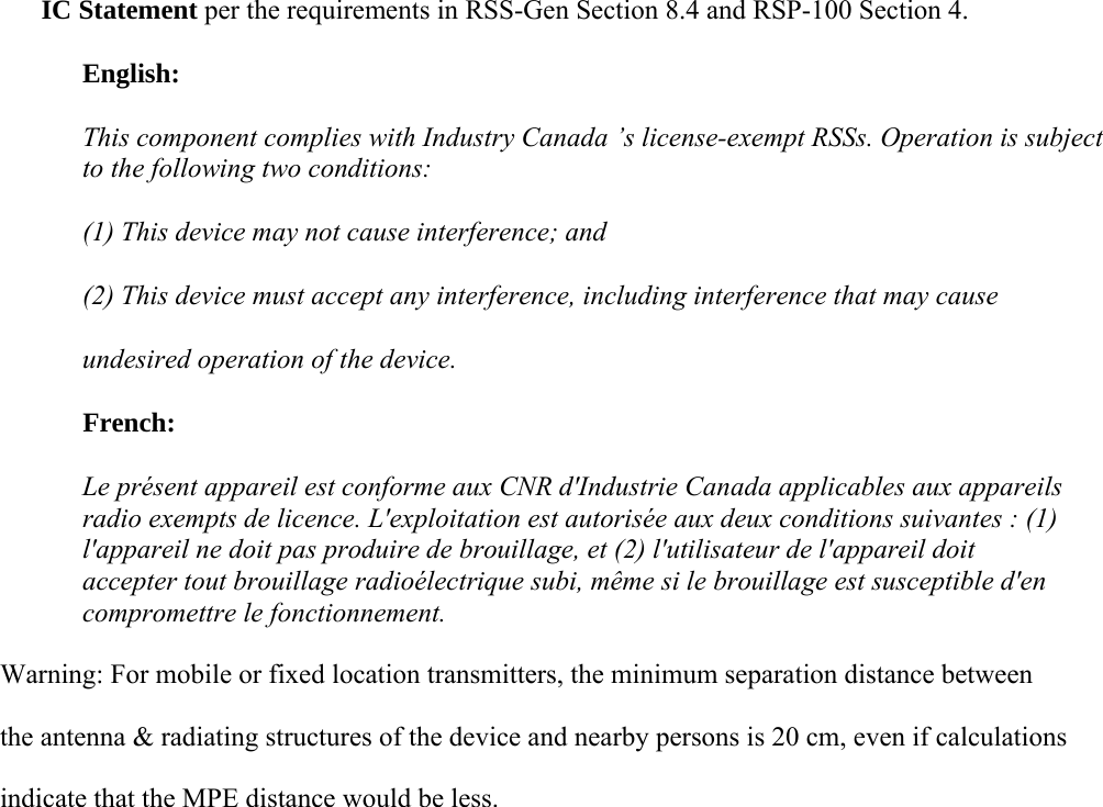 IC Statement per the requirements in RSS-Gen Section 8.4 and RSP-100 Section 4. English: This component complies with Industry Canada ’s license-exempt RSSs. Operation is subject to the following two conditions: (1) This device may not cause interference; and  (2) This device must accept any interference, including interference that may cause  undesired operation of the device. French: Le présent appareil est conforme aux CNR d&apos;Industrie Canada applicables aux appareils radio exempts de licence. L&apos;exploitation est autorisée aux deux conditions suivantes : (1) l&apos;appareil ne doit pas produire de brouillage, et (2) l&apos;utilisateur de l&apos;appareil doit accepter tout brouillage radioélectrique subi, même si le brouillage est susceptible d&apos;en compromettre le fonctionnement. Warning: For mobile or fixed location transmitters, the minimum separation distance between             the antenna &amp; radiating structures of the device and nearby persons is 20 cm, even if calculations                         indicate that the MPE distance would be less. 