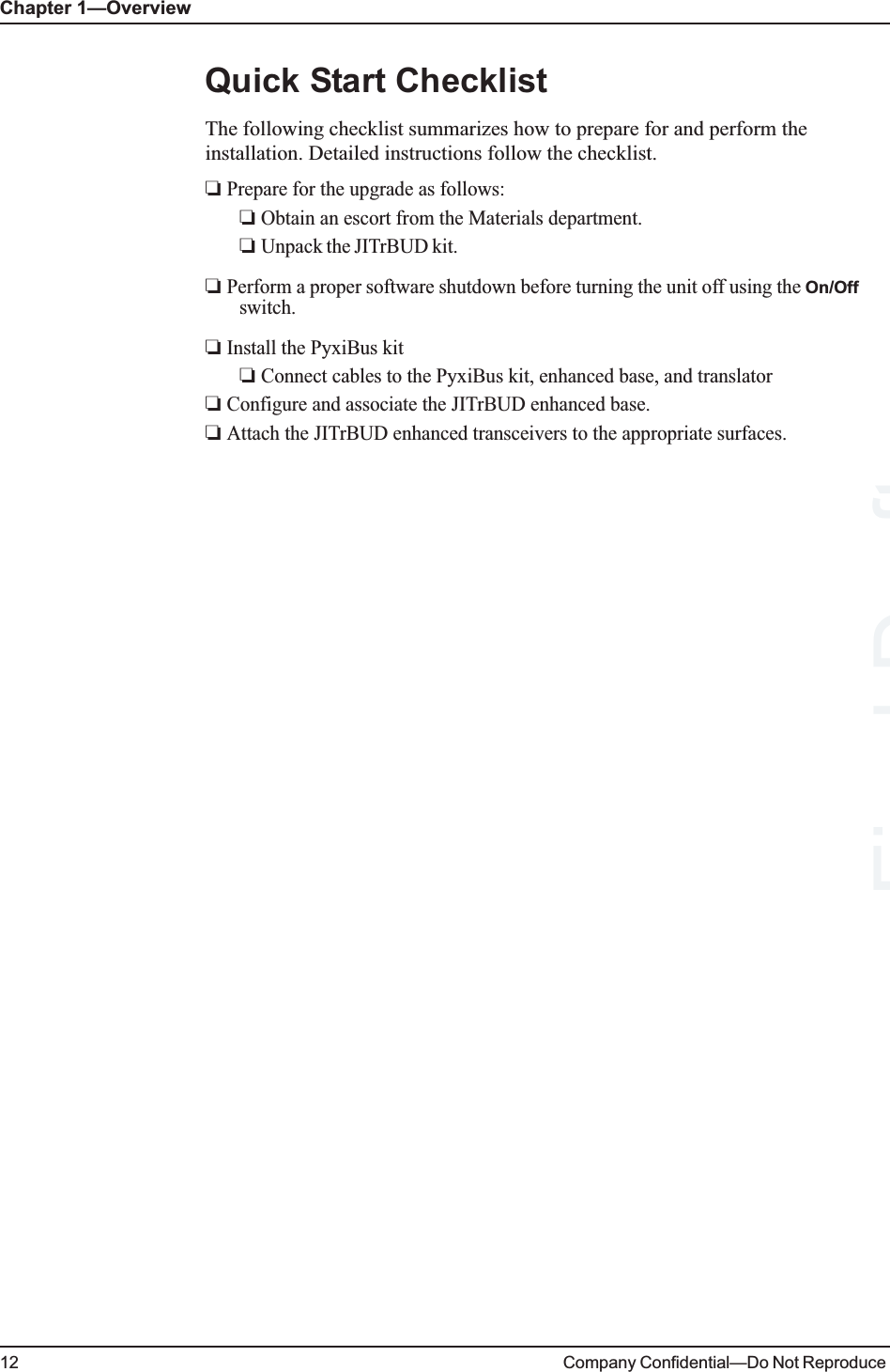 Chapter 1—Overview12 Company Confidential—Do Not Reproduce Quick Start ChecklistThe following checklist summarizes how to prepare for and perform the installation. Detailed instructions follow the checklist.❏ Prepare for the upgrade as follows:❏ Obtain an escort from the Materials department.❏ Unpack the JITrBUD kit. ❏ Perform a proper software shutdown before turning the unit off using the On/Off switch.❏ Install the PyxiBus kit❏ Connect cables to the PyxiBus kit, enhanced base, and translator❏ Configure and associate the JITrBUD enhanced base.❏ Attach the JITrBUD enhanced transceivers to the appropriate surfaces.Final Draft