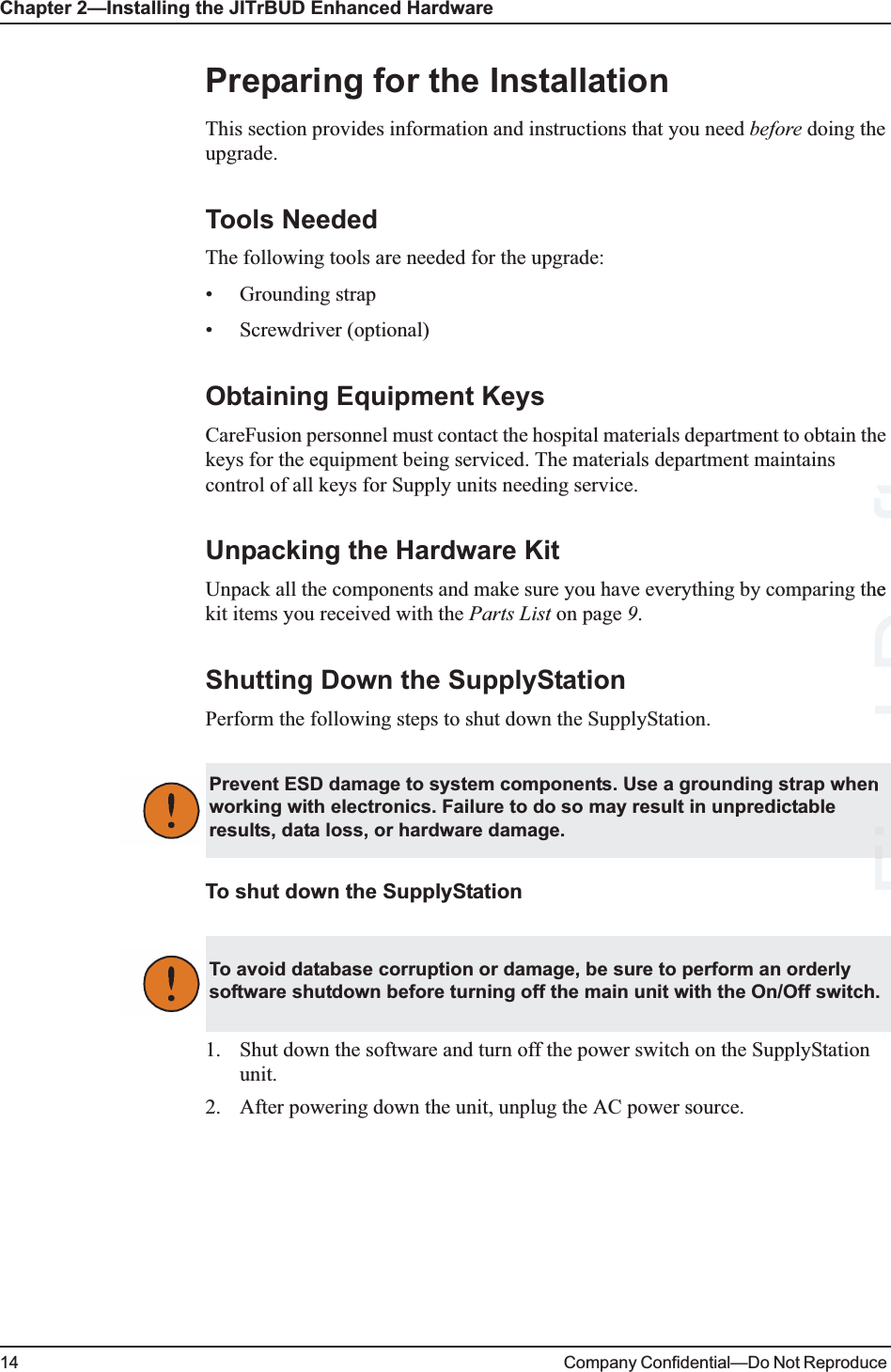 Chapter 2—Installing the JITrBUD Enhanced Hardware14 Company Confidential—Do Not Reproduce Preparing for the InstallationThis section provides information and instructions that you need before doing the upgrade.Tools NeededThe following tools are needed for the upgrade:• Grounding strap• Screwdriver (optional)Obtaining Equipment KeysCareFusion personnel must contact the hospital materials department to obtain the keys for the equipment being serviced. The materials department maintains control of all keys for Supply units needing service.Unpacking the Hardware KitUnpack all the components and make sure you have everything by comparing the kit items you received with the Parts List on page 9. Shutting Down the SupplyStationPerform the following steps to shut down the SupplyStation.To shut down the SupplyStation1. Shut down the software and turn off the power switch on the SupplyStation unit. 2. After powering down the unit, unplug the AC power source.Prevent ESD damage to system components. Use a grounding strap when working with electronics. Failure to do so may result in unpredictable results, data loss, or hardware damage.To avoid database corruption or damage, be sure to perform an orderly software shutdown before turning off the main unit with the On/Off switch.Final FiDrafthe 