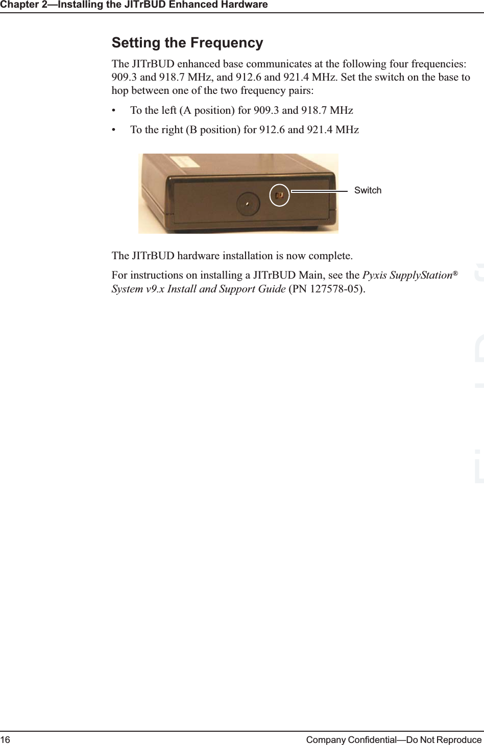 Chapter 2—Installing the JITrBUD Enhanced Hardware16 Company Confidential—Do Not Reproduce Setting the FrequencyThe JITrBUD enhanced base communicates at the following four frequencies: 909.3 and 918.7 MHz, and 912.6 and 921.4 MHz. Set the switch on the base to hop between one of the two frequency pairs:• To the left (A position) for 909.3 and 918.7 MHz• To the right (B position) for 912.6 and 921.4 MHzThe JITrBUD hardware installation is now complete.For instructions on installing a JITrBUD Main, see the Pyxis SupplyStation® System v9.x Install and Support Guide (PN 127578-05). SwitchDraft