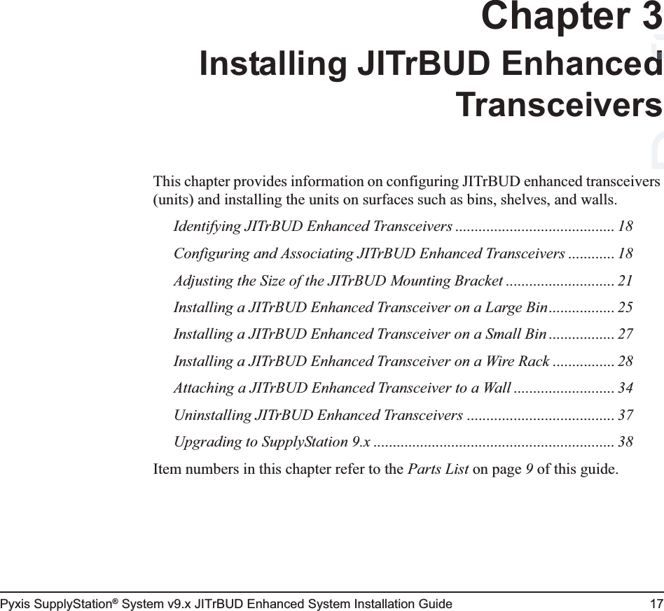 Pyxis SupplyStation® System v9.x JITrBUD Enhanced System Installation Guide 17Chapter 3Installing JITrBUD EnhancedTransceiversThis chapter provides information on configuring JITrBUD enhanced transceivers (units) and installing the units on surfaces such as bins, shelves, and walls.Identifying JITrBUD Enhanced Transceivers ......................................... 18Configuring and Associating JITrBUD Enhanced Transceivers ............ 18Adjusting the Size of the JITrBUD Mounting Bracket ............................ 21Installing a JITrBUD Enhanced Transceiver on a Large Bin................. 25Installing a JITrBUD Enhanced Transceiver on a Small Bin ................. 27Installing a JITrBUD Enhanced Transceiver on a Wire Rack ................ 28Attaching a JITrBUD Enhanced Transceiver to a Wall .......................... 34Uninstalling JITrBUD Enhanced Transceivers ...................................... 37Upgrading to SupplyStation 9.x .............................................................. 38Item numbers in this chapter refer to the Parts List on page 9 of this guide. Draft3dds