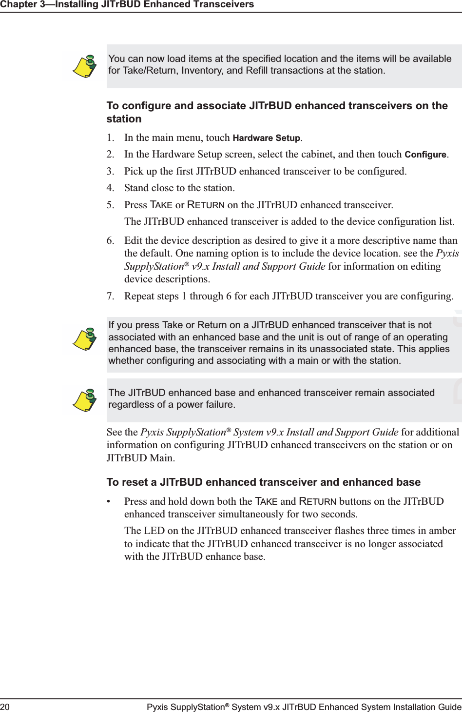 Chapter 3—Installing JITrBUD Enhanced Transceivers20 Pyxis SupplyStation® System v9.x JITrBUD Enhanced System Installation GuideTo configure and associate JITrBUD enhanced transceivers on the station1. In the main menu, touch Hardware Setup.2. In the Hardware Setup screen, select the cabinet, and then touch Configure.3. Pick up the first JITrBUD enhanced transceiver to be configured.4. Stand close to the station.5. Press TAKE or RETURN on the JITrBUD enhanced transceiver.The JITrBUD enhanced transceiver is added to the device configuration list.6. Edit the device description as desired to give it a more descriptive name than the default. One naming option is to include the device location. see the Pyxis SupplyStation® v9.x Install and Support Guide for information on editing device descriptions.7. Repeat steps 1 through 6 for each JITrBUD transceiver you are configuring.See the Pyxis SupplyStation® System v9.x Install and Support Guide for additional information on configuring JITrBUD enhanced transceivers on the station or on JITrBUD Main.To reset a JITrBUD enhanced transceiver and enhanced base • Press and hold down both the TAKE and RETURN buttons on the JITrBUD enhanced transceiver simultaneously for two seconds.The LED on the JITrBUD enhanced transceiver flashes three times in amber to indicate that the JITrBUD enhanced transceiver is no longer associated with the JITrBUD enhance base. You can now load items at the specified location and the items will be available for Take/Return, Inventory, and Refill transactions at the station.If you press Take or Return on a JITrBUD enhanced transceiver that is not associated with an enhanced base and the unit is out of range of an operating enhanced base, the transceiver remains in its unassociated state. This applies whether configuring and associating with a main or with the station.The JITrBUD enhanced base and enhanced transceiver remain associated regardless of a power failure.DraftftD