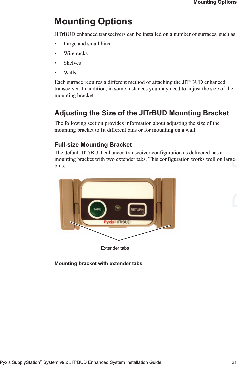 Mounting OptionsPyxis SupplyStation® System v9.x JITrBUD Enhanced System Installation Guide 21Mounting OptionsJITrBUD enhanced transceivers can be installed on a number of surfaces, such as:• Large and small bins•Wire racks•Shelves• WallsEach surface requires a different method of attaching the JITrBUD enhanced transceiver. In addition, in some instances you may need to adjust the size of the mounting bracket.Adjusting the Size of the JITrBUD Mounting BracketThe following section provides information about adjusting the size of the mounting bracket to fit different bins or for mounting on a wall.Full-size Mounting BracketThe default JITrBUD enhanced transceiver configuration as delivered has a mounting bracket with two extender tabs. This configuration works well on large bins.Mounting bracket with extender tabsExtender tabsDraftge e 