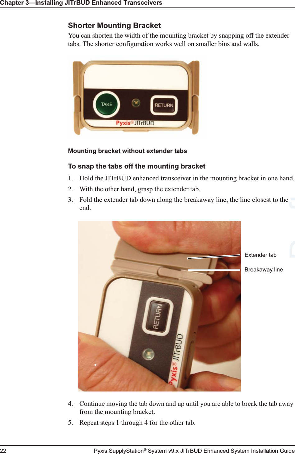 Chapter 3—Installing JITrBUD Enhanced Transceivers22 Pyxis SupplyStation® System v9.x JITrBUD Enhanced System Installation GuideShorter Mounting BracketYou can shorten the width of the mounting bracket by snapping off the extender tabs. The shorter configuration works well on smaller bins and walls.Mounting bracket without extender tabsTo snap the tabs off the mounting bracket1. Hold the JITrBUD enhanced transceiver in the mounting bracket in one hand.2. With the other hand, grasp the extender tab.3. Fold the extender tab down along the breakaway line, the line closest to the end.4. Continue moving the tab down and up until you are able to break the tab away from the mounting bracket.5. Repeat steps 1 through 4 for the other tab.Breakaway lineExtender tabDraft