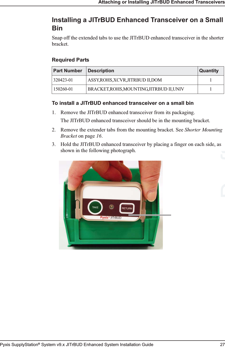 Attaching or Installing JITrBUD Enhanced TransceiversPyxis SupplyStation® System v9.x JITrBUD Enhanced System Installation Guide 27Installing a JITrBUD Enhanced Transceiver on a Small BinSnap off the extended tabs to use the JITrBUD enhanced transceiver in the shorter bracket.To install a JITrBUD enhanced transceiver on a small bin1. Remove the JITrBUD enhanced transceiver from its packaging.The JITrBUD enhanced transceiver should be in the mounting bracket.2. Remove the extender tabs from the mounting bracket. See Shorter Mounting Bracket on page 16.3. Hold the JITrBUD enhanced transceiver by placing a finger on each side, as shown in the following photograph.Required PartsPart Number Description Quantity320423-01 ASSY,ROHS,XCVR,JITRBUD II,DOM 1150260-01 BRACKET,ROHS,MOUNTING,JITRBUD II,UNIV 1Draft