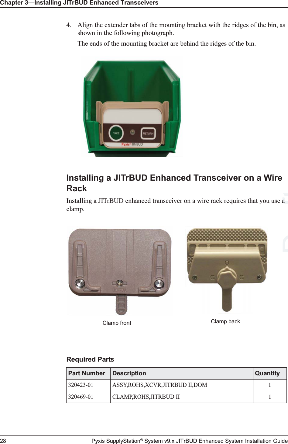 Chapter 3—Installing JITrBUD Enhanced Transceivers28 Pyxis SupplyStation® System v9.x JITrBUD Enhanced System Installation Guide4. Align the extender tabs of the mounting bracket with the ridges of the bin, as shown in the following photograph.The ends of the mounting bracket are behind the ridges of the bin.Installing a JITrBUD Enhanced Transceiver on a Wire RackInstalling a JITrBUD enhanced transceiver on a wire rack requires that you use a clamp.Required PartsPart Number Description Quantity320423-01 ASSY,ROHS,XCVR,JITRBUD II,DOM 1320469-01 CLAMP,ROHS,JITRBUD II 1Clamp backClamp frontDraftaa 