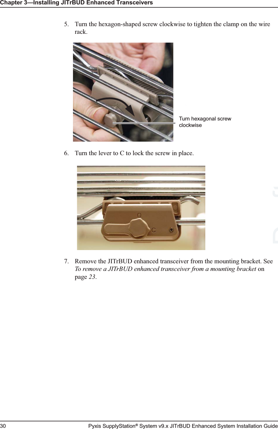 Chapter 3—Installing JITrBUD Enhanced Transceivers30 Pyxis SupplyStation® System v9.x JITrBUD Enhanced System Installation Guide5. Turn the hexagon-shaped screw clockwise to tighten the clamp on the wire rack.6. Turn the lever to C to lock the screw in place. 7. Remove the JITrBUD enhanced transceiver from the mounting bracket. See To remove a JITrBUD enhanced transceiver from a mounting bracket on page 23.Turn hexagonal screw clockwiseDraft