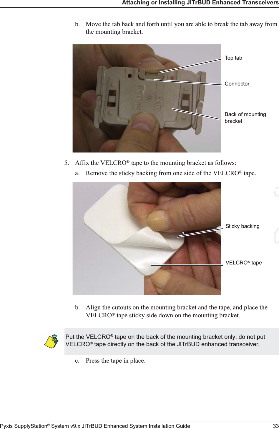 Attaching or Installing JITrBUD Enhanced TransceiversPyxis SupplyStation® System v9.x JITrBUD Enhanced System Installation Guide 33b. Move the tab back and forth until you are able to break the tab away from the mounting bracket.5. Affix the VELCRO® tape to the mounting bracket as follows:a. Remove the sticky backing from one side of the VELCRO® tape.b. Align the cutouts on the mounting bracket and the tape, and place the VELCRO® tape sticky side down on the mounting bracket.c. Press the tape in place.ConnectorTop tabBack of mounting bracketVELCRO® tapeSticky backingPut the VELCRO® tape on the back of the mounting bracket only; do not put VELCRO® tape directly on the back of the JITrBUD enhanced transceiver.Draft