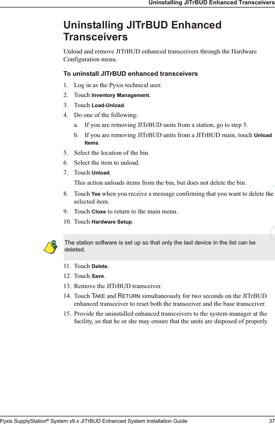 Uninstalling JITrBUD Enhanced TransceiversPyxis SupplyStation® System v9.x JITrBUD Enhanced System Installation Guide 37Uninstalling JITrBUD Enhanced TransceiversUnload and remove JITrBUD enhanced transceivers through the Hardware Configuration menu.To uninstall JITrBUD enhanced transceivers1. Log in as the Pyxis technical user.2. Touch Inventory Management.3. Touch Load-Unload.4. Do one of the following:a. If you are removing JITrBUD units from a station, go to step 5.b. If you are removing JITrBUD units from a JITrBUD main, touch Unload Items.5. Select the location of the bin.6. Select the item to unload.7. Touch Unload.This action unloads items from the bin, but does not delete the bin.8. Touch Yes when you receive a message confirming that you want to delete the selected item.9. Touch Close to return to the main menu.10. Touch Hardware Setup.11. Touch Delete.12. Touch Save.13. Remove the JITrBUD transceiver. 14. Touch TAKE and RETURN simultaneously for two seconds on the JITrBUD enhanced transceiver to reset both the transceiver and the base transceiver.15. Provide the uninstalled enhanced transceivers to the system manager at the facility, so that he or she may ensure that the units are disposed of properly.The station software is set up so that only the last device in the list can be deleted. DraftheheD
