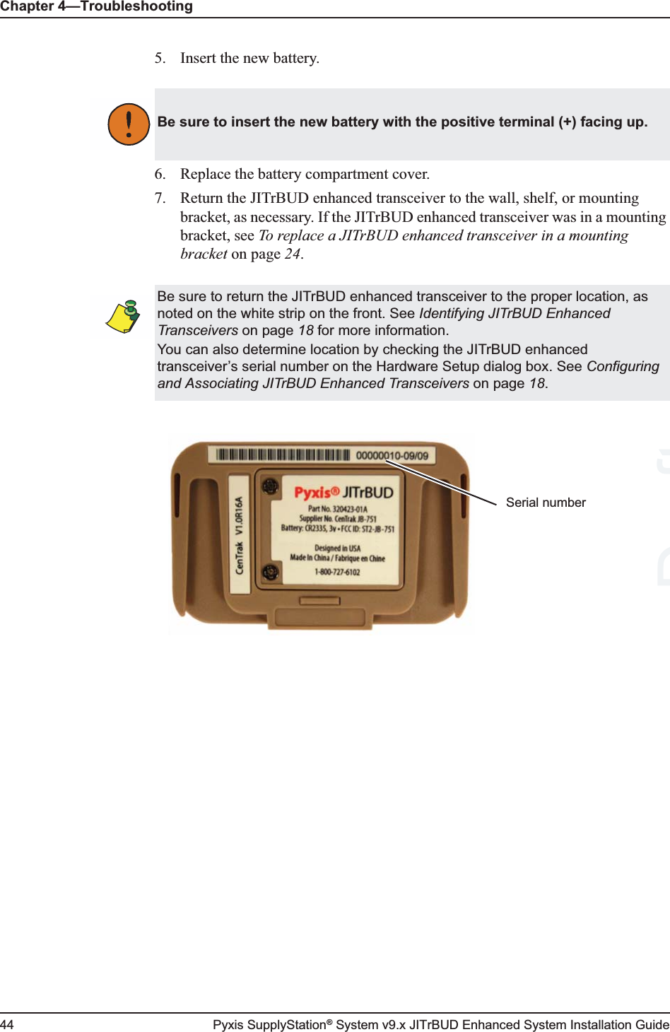 Chapter 4—Troubleshooting44 Pyxis SupplyStation® System v9.x JITrBUD Enhanced System Installation Guide5. Insert the new battery.6. Replace the battery compartment cover.7. Return the JITrBUD enhanced transceiver to the wall, shelf, or mounting bracket, as necessary. If the JITrBUD enhanced transceiver was in a mounting bracket, see To replace a JITrBUD enhanced transceiver in a mounting bracket on page 24.Be sure to insert the new battery with the positive terminal (+) facing up.Be sure to return the JITrBUD enhanced transceiver to the proper location, as noted on the white strip on the front. See Identifying JITrBUD Enhanced Transceivers on page 18 for more information.You can also determine location by checking the JITrBUD enhanced transceiver’s serial number on the Hardware Setup dialog box. See Configuring and Associating JITrBUD Enhanced Transceivers on page 18.Serial numberDraft