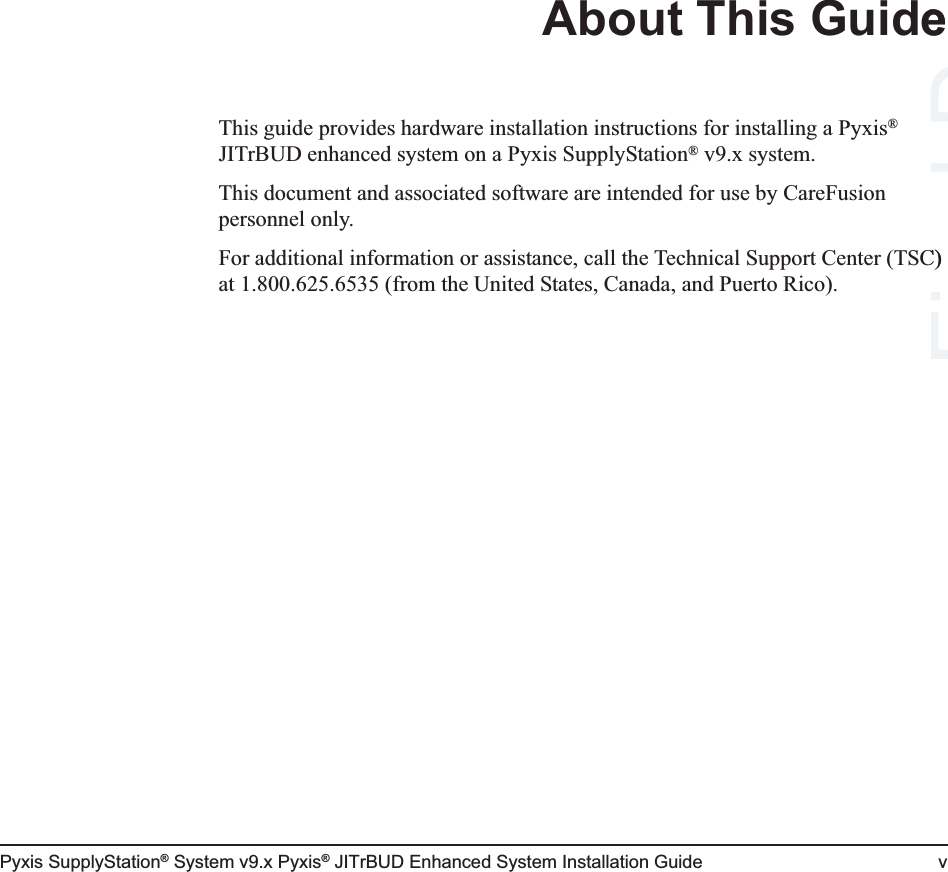 Pyxis SupplyStation® System v9.x Pyxis® JITrBUD Enhanced System Installation Guide vAbout This GuideThis guide provides hardware installation instructions for installing a Pyxis® JITrBUD enhanced system on a Pyxis SupplyStation® v9.x system. This document and associated software are intended for use by CareFusion personnel only.For additional information or assistance, call the Technical Support Center (TSC) at 1.800.625.6535 (from the United States, Canada, and Puerto Rico).Final C) Drafte