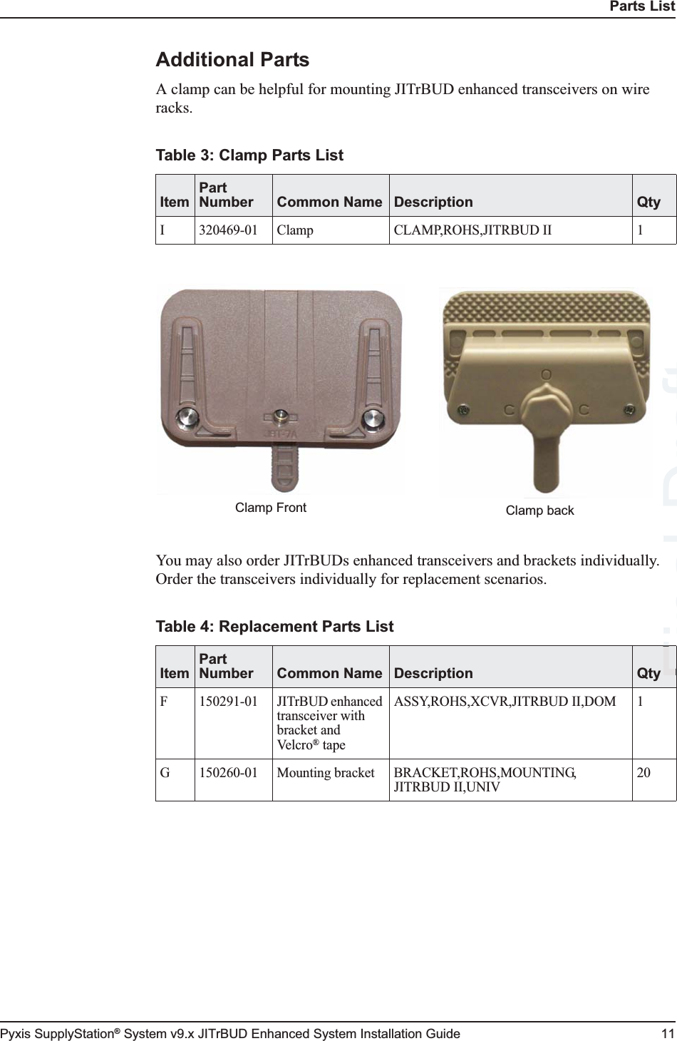 Parts ListPyxis SupplyStation® System v9.x JITrBUD Enhanced System Installation Guide 11Additional PartsA clamp can be helpful for mounting JITrBUD enhanced transceivers on wire racks.You may also order JITrBUDs enhanced transceivers and brackets individually. Order the transceivers individually for replacement scenarios.Table 3: Clamp Parts ListItemPart Number Common Name Description QtyI 320469-01 Clamp CLAMP,ROHS,JITRBUD II 1Table 4: Replacement Parts ListItemPart Number Common Name Description QtyF 150291-01 JITrBUD enhanced transceiver with bracket and Ve l c r o® tapeASSY,ROHS,XCVR,JITRBUD II,DOM 1G 150260-01 Mounting bracket BRACKET,ROHS,MOUNTING,JITRBUD II,UNIV20Clamp Front Clamp backFinal FFFDraft