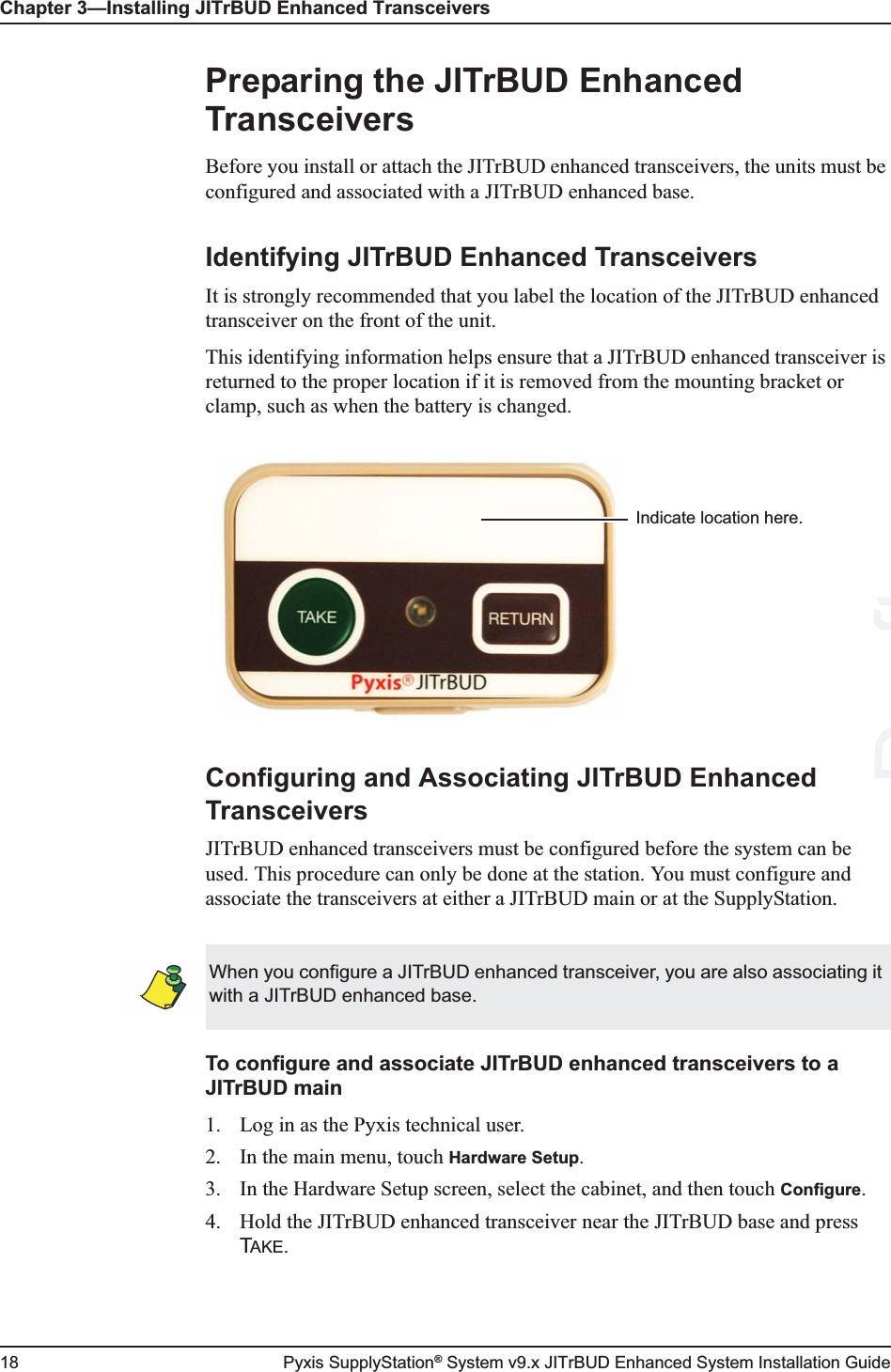 Chapter 3—Installing JITrBUD Enhanced Transceivers18 Pyxis SupplyStation® System v9.x JITrBUD Enhanced System Installation GuidePreparing the JITrBUD Enhanced TransceiversBefore you install or attach the JITrBUD enhanced transceivers, the units must be configured and associated with a JITrBUD enhanced base.Identifying JITrBUD Enhanced TransceiversIt is strongly recommended that you label the location of the JITrBUD enhanced transceiver on the front of the unit.This identifying information helps ensure that a JITrBUD enhanced transceiver is returned to the proper location if it is removed from the mounting bracket or clamp, such as when the battery is changed.Configuring and Associating JITrBUD Enhanced TransceiversJITrBUD enhanced transceivers must be configured before the system can be used. This procedure can only be done at the station. You must configure and associate the transceivers at either a JITrBUD main or at the SupplyStation.To configure and associate JITrBUD enhanced transceivers to a JITrBUD main1. Log in as the Pyxis technical user.2. In the main menu, touch Hardware Setup.3. In the Hardware Setup screen, select the cabinet, and then touch Configure.4. Hold the JITrBUD enhanced transceiver near the JITrBUD base and press TAKE.Indicate location here.When you configure a JITrBUD enhanced transceiver, you are also associating it with a JITrBUD enhanced base.Draft