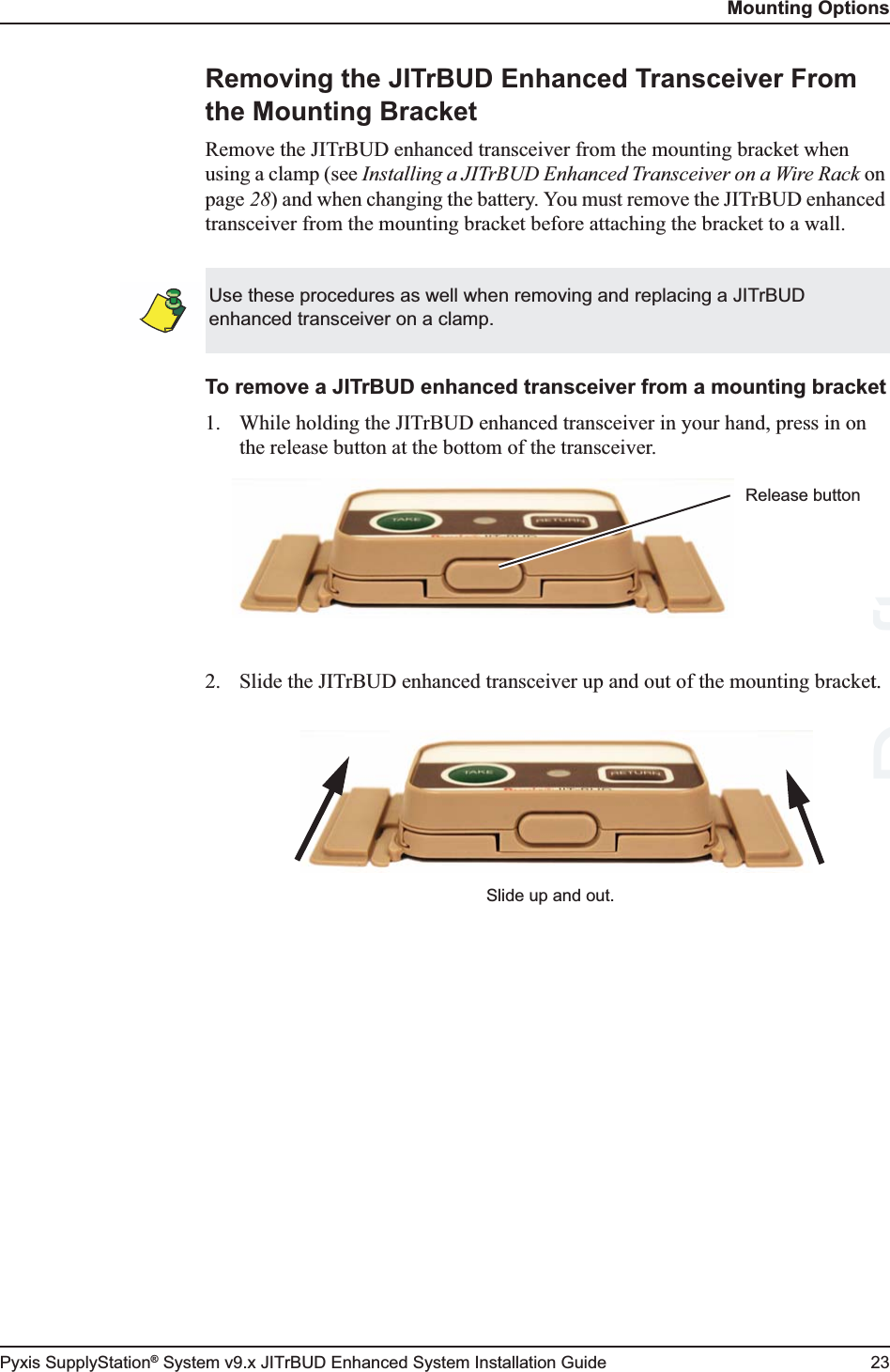 Mounting OptionsPyxis SupplyStation® System v9.x JITrBUD Enhanced System Installation Guide 23Removing the JITrBUD Enhanced Transceiver From the Mounting BracketRemove the JITrBUD enhanced transceiver from the mounting bracket when using a clamp (see Installing a JITrBUD Enhanced Transceiver on a Wire Rack on page 28) and when changing the battery. You must remove the JITrBUD enhanced transceiver from the mounting bracket before attaching the bracket to a wall.To remove a JITrBUD enhanced transceiver from a mounting bracket1. While holding the JITrBUD enhanced transceiver in your hand, press in on the release button at the bottom of the transceiver.2. Slide the JITrBUD enhanced transceiver up and out of the mounting bracket.Use these procedures as well when removing and replacing a JITrBUD enhanced transceiver on a clamp.Release buttonSlide up and out.Draftt.