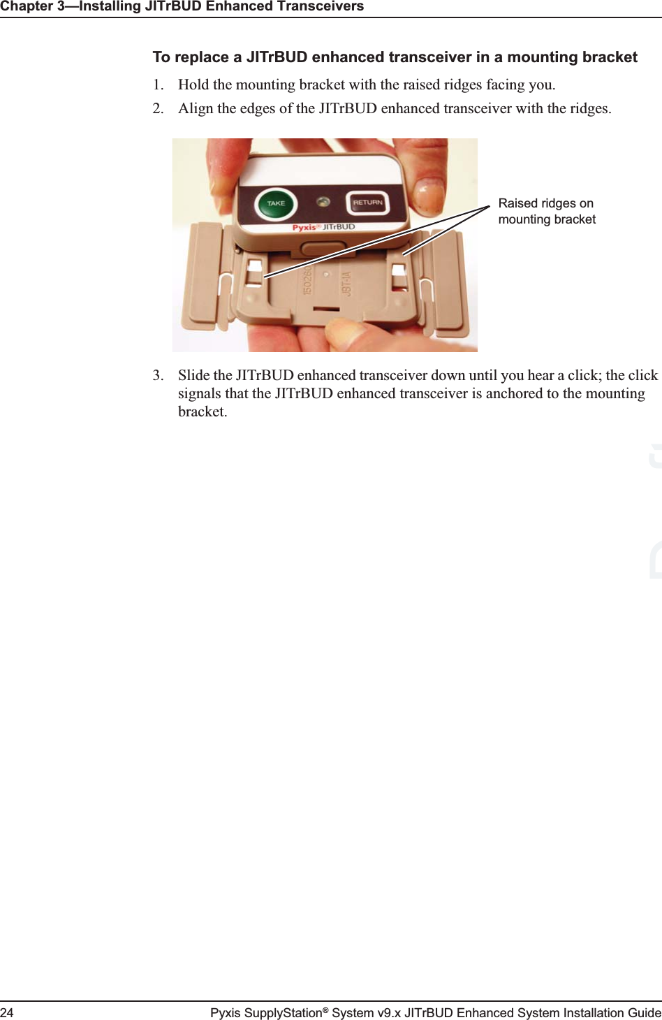 Chapter 3—Installing JITrBUD Enhanced Transceivers24 Pyxis SupplyStation® System v9.x JITrBUD Enhanced System Installation GuideTo replace a JITrBUD enhanced transceiver in a mounting bracket1. Hold the mounting bracket with the raised ridges facing you.2. Align the edges of the JITrBUD enhanced transceiver with the ridges.3. Slide the JITrBUD enhanced transceiver down until you hear a click; the click signals that the JITrBUD enhanced transceiver is anchored to the mounting bracket.Raised ridges on mounting bracketDraft