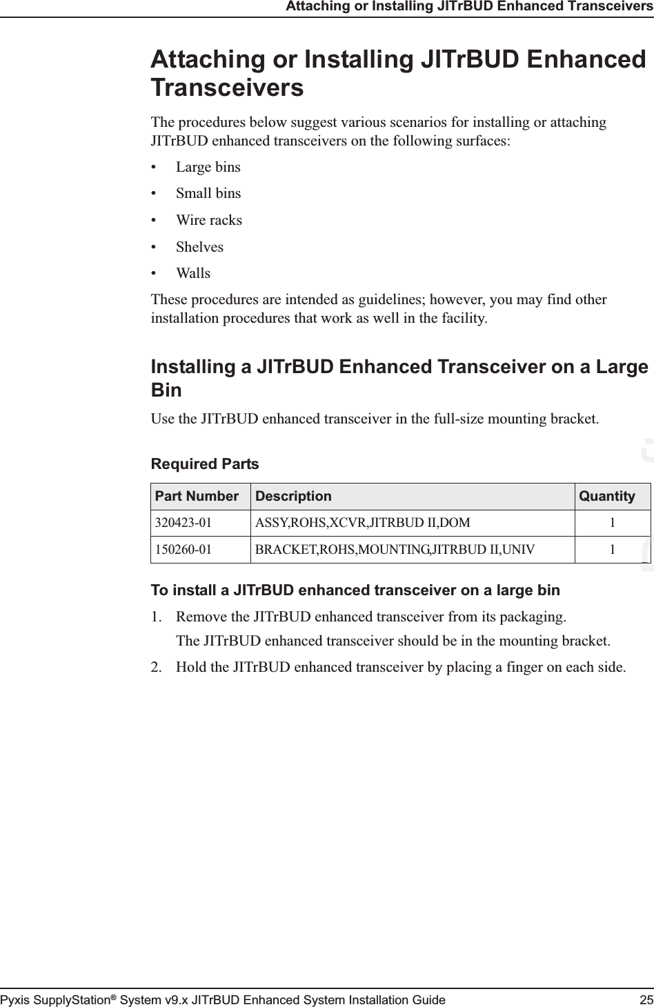 Attaching or Installing JITrBUD Enhanced TransceiversPyxis SupplyStation® System v9.x JITrBUD Enhanced System Installation Guide 25Attaching or Installing JITrBUD Enhanced TransceiversThe procedures below suggest various scenarios for installing or attaching JITrBUD enhanced transceivers on the following surfaces:• Large bins• Small bins•Wire racks•Shelves• WallsThese procedures are intended as guidelines; however, you may find other installation procedures that work as well in the facility.Installing a JITrBUD Enhanced Transceiver on a Large BinUse the JITrBUD enhanced transceiver in the full-size mounting bracket.To install a JITrBUD enhanced transceiver on a large bin1. Remove the JITrBUD enhanced transceiver from its packaging.The JITrBUD enhanced transceiver should be in the mounting bracket.2. Hold the JITrBUD enhanced transceiver by placing a finger on each side.Required PartsPart Number Description Quantity320423-01 ASSY,ROHS,XCVR,JITRBUD II,DOM 1150260-01 BRACKET,ROHS,MOUNTING,JITRBUD II,UNIV 1DraftDDD