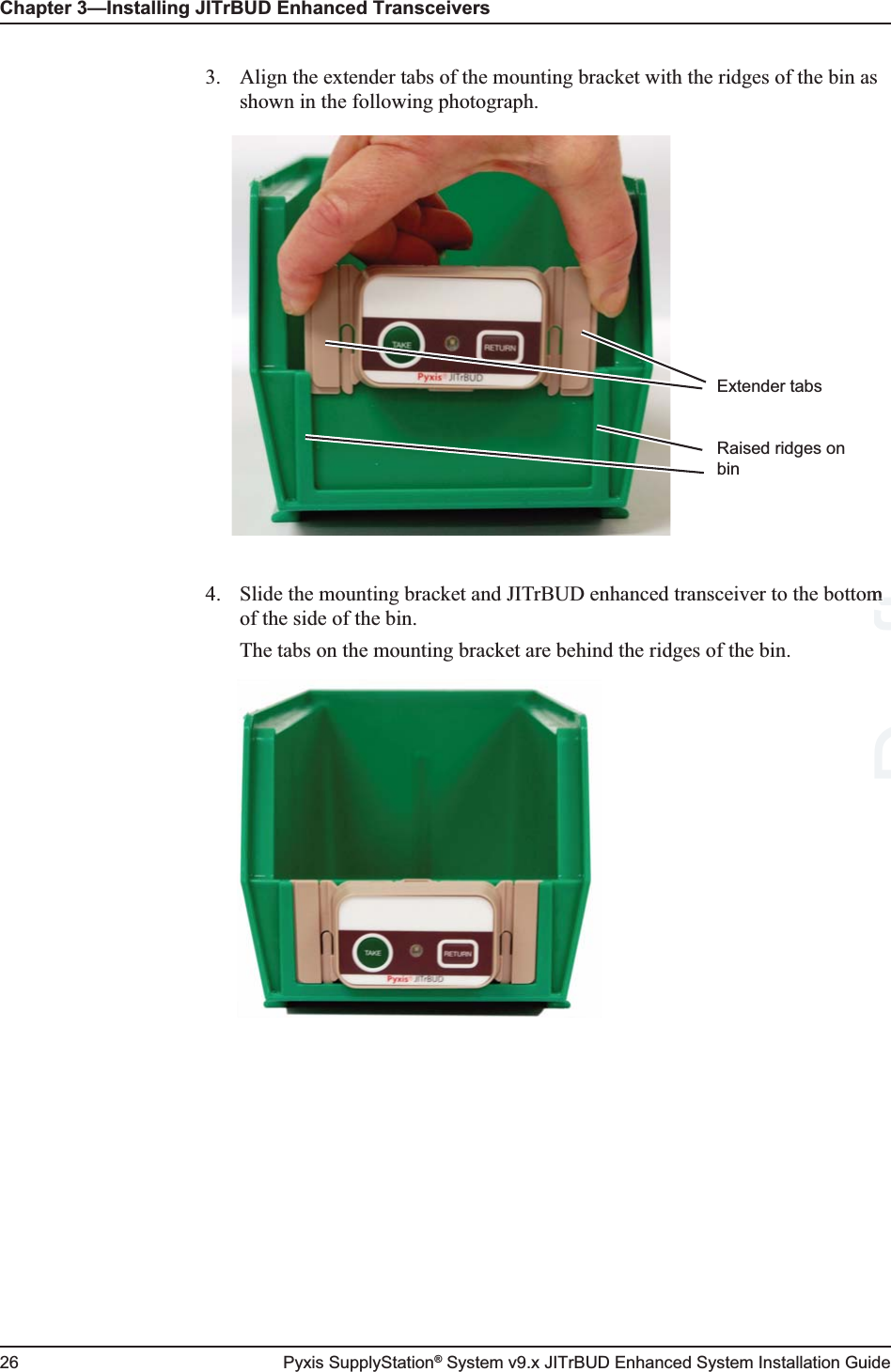 Chapter 3—Installing JITrBUD Enhanced Transceivers26 Pyxis SupplyStation® System v9.x JITrBUD Enhanced System Installation Guide3. Align the extender tabs of the mounting bracket with the ridges of the bin as shown in the following photograph.4. Slide the mounting bracket and JITrBUD enhanced transceiver to the bottom of the side of the bin.The tabs on the mounting bracket are behind the ridges of the bin.Extender tabsRaised ridges on binDraftm m 