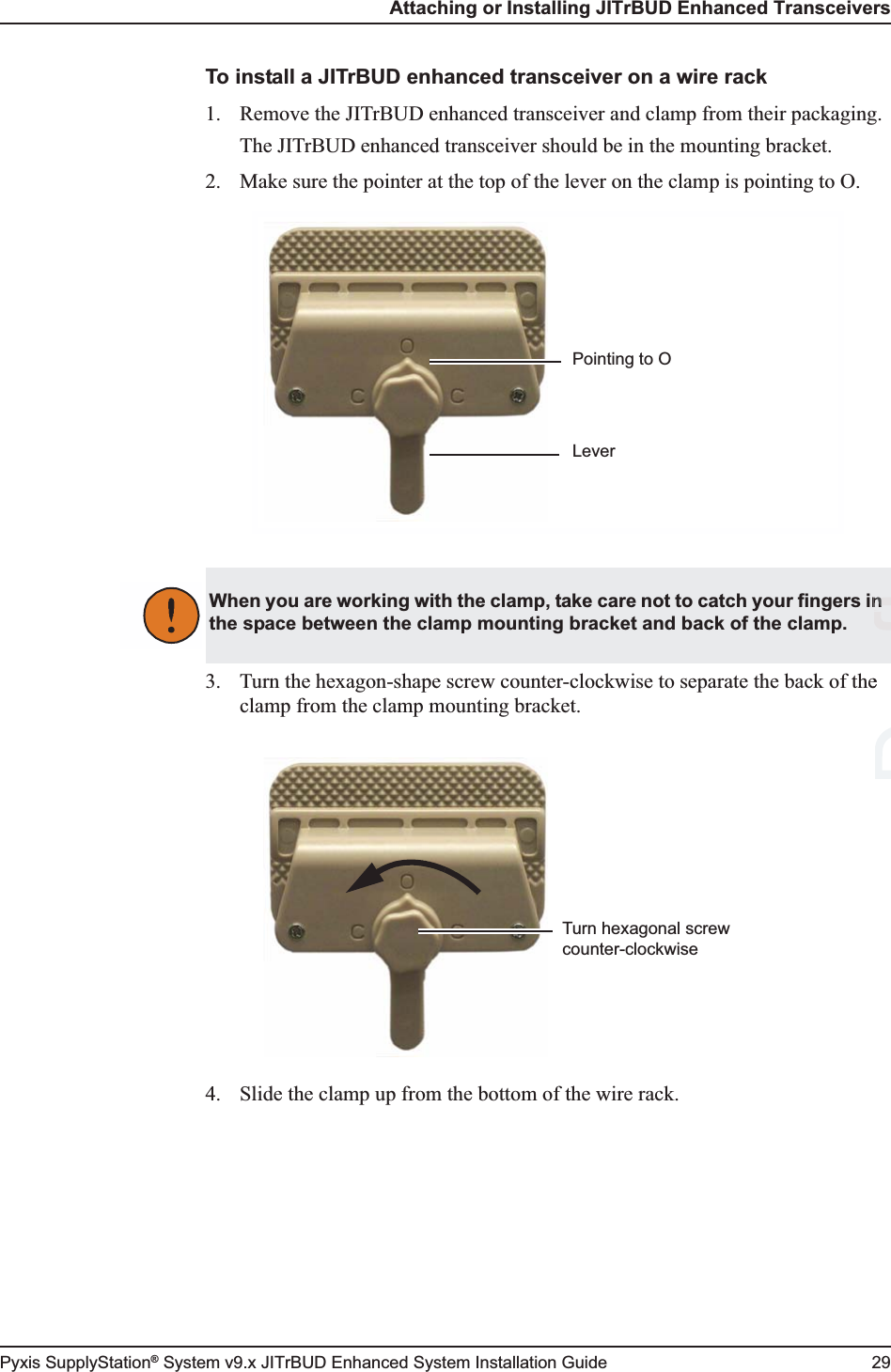 Attaching or Installing JITrBUD Enhanced TransceiversPyxis SupplyStation® System v9.x JITrBUD Enhanced System Installation Guide 29To install a JITrBUD enhanced transceiver on a wire rack1. Remove the JITrBUD enhanced transceiver and clamp from their packaging.The JITrBUD enhanced transceiver should be in the mounting bracket.2. Make sure the pointer at the top of the lever on the clamp is pointing to O.3. Turn the hexagon-shape screw counter-clockwise to separate the back of the clamp from the clamp mounting bracket.4. Slide the clamp up from the bottom of the wire rack.LeverPointing to OWhen you are working with the clamp, take care not to catch your fingers in the space between the clamp mounting bracket and back of the clamp.Turn hexagonal screw counter-clockwiseeftn 