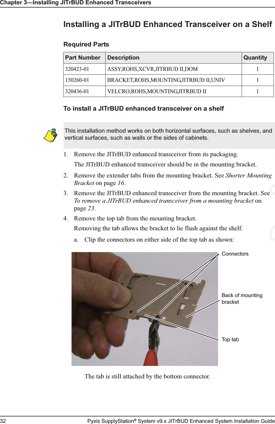 Chapter 3—Installing JITrBUD Enhanced Transceivers32 Pyxis SupplyStation® System v9.x JITrBUD Enhanced System Installation GuideInstalling a JITrBUD Enhanced Transceiver on a ShelfTo install a JITrBUD enhanced transceiver on a shelf1. Remove the JITrBUD enhanced transceiver from its packaging.The JITrBUD enhanced transceiver should be in the mounting bracket.2. Remove the extender tabs from the mounting bracket. See Shorter Mounting Bracket on page 16.3. Remove the JITrBUD enhanced transceiver from the mounting bracket. See To remove a JITrBUD enhanced transceiver from a mounting bracket on page 23. 4. Remove the top tab from the mounting bracket. Removing the tab allows the bracket to lie flush against the shelf.a. Clip the connectors on either side of the top tab as shown:The tab is still attached by the bottom connector.Required PartsPart Number Description Quantity320423-01 ASSY,ROHS,XCVR,JITRBUD II,DOM 1150260-01 BRACKET,ROHS,MOUNTING,JITRBUD II,UNIV 1320436-01 VELCRO,ROHS,MOUNTING,JITRBUD II 1This installation method works on both horizontal surfaces, such as shelves, and vertical surfaces, such as walls or the sides of cabinets.ConnectorsTop tabBack of mounting bracketDraftee