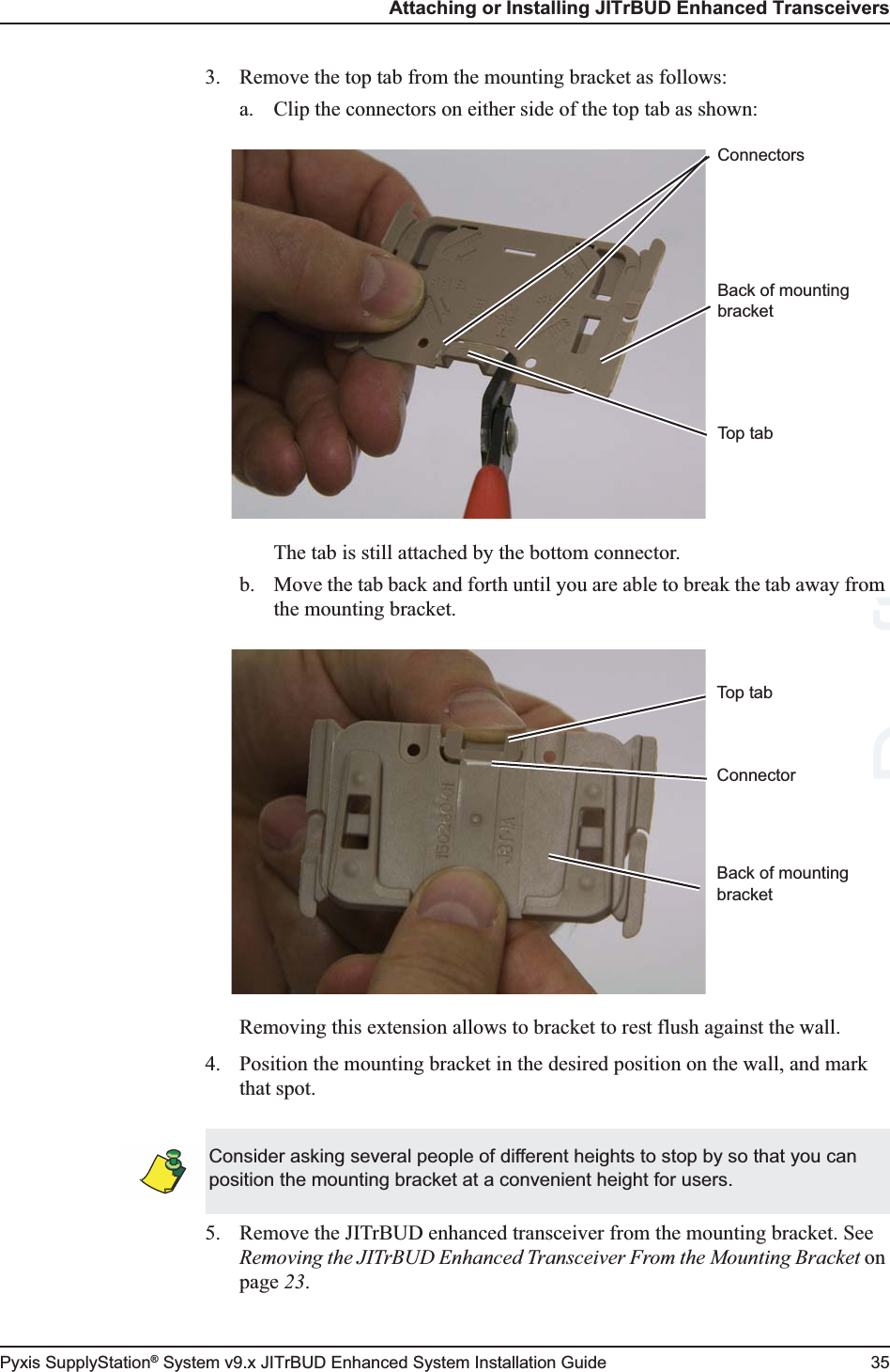 Attaching or Installing JITrBUD Enhanced TransceiversPyxis SupplyStation® System v9.x JITrBUD Enhanced System Installation Guide 353. Remove the top tab from the mounting bracket as follows:a. Clip the connectors on either side of the top tab as shown:The tab is still attached by the bottom connector.b. Move the tab back and forth until you are able to break the tab away from the mounting bracket.Removing this extension allows to bracket to rest flush against the wall.4. Position the mounting bracket in the desired position on the wall, and mark that spot.5. Remove the JITrBUD enhanced transceiver from the mounting bracket. See Removing the JITrBUD Enhanced Transceiver From the Mounting Bracket on page 23.ConnectorsTop tabBack of mounting bracketConnectorTop tabBack of mounting bracketConsider asking several people of different heights to stop by so that you can position the mounting bracket at a convenient height for users.Draftm 