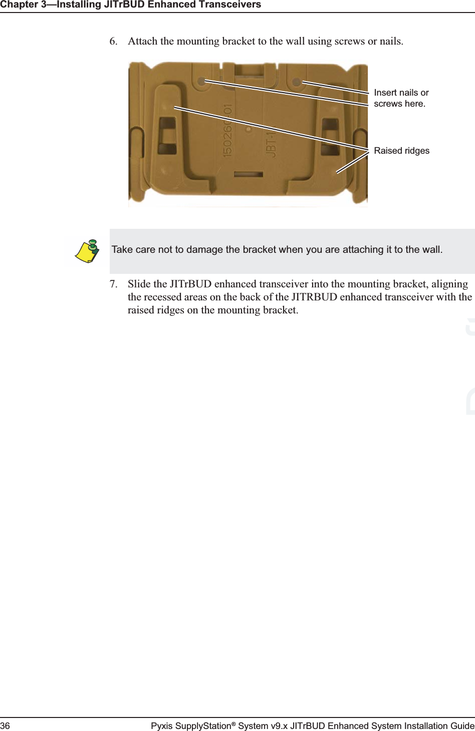 Chapter 3—Installing JITrBUD Enhanced Transceivers36 Pyxis SupplyStation® System v9.x JITrBUD Enhanced System Installation Guide6. Attach the mounting bracket to the wall using screws or nails.7. Slide the JITrBUD enhanced transceiver into the mounting bracket, aligning the recessed areas on the back of the JITRBUD enhanced transceiver with the raised ridges on the mounting bracket.Insert nails or screws here.Raised ridgesTake care not to damage the bracket when you are attaching it to the wall.Draft