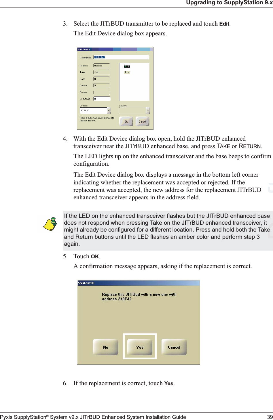 Upgrading to SupplyStation 9.xPyxis SupplyStation® System v9.x JITrBUD Enhanced System Installation Guide 393. Select the JITrBUD transmitter to be replaced and touch Edit.The Edit Device dialog box appears.4. With the Edit Device dialog box open, hold the JITrBUD enhanced transceiver near the JITrBUD enhanced base, and press TAKE or RETURN.The LED lights up on the enhanced transceiver and the base beeps to confirm configuration.The Edit Device dialog box displays a message in the bottom left corner indicating whether the replacement was accepted or rejected. If the replacement was accepted, the new address for the replacement JITrBUD enhanced transceiver appears in the address field.5. Touch OK.A confirmation message appears, asking if the replacement is correct.6. If the replacement is correct, touch Yes.If the LED on the enhanced transceiver flashes but the JITrBUD enhanced base does not respond when pressing Take on the JITrBUD enhanced transceiver, it might already be configured for a different location. Press and hold both the Take and Return buttons until the LED flashes an amber color and perform step 3 again.DraftDe 