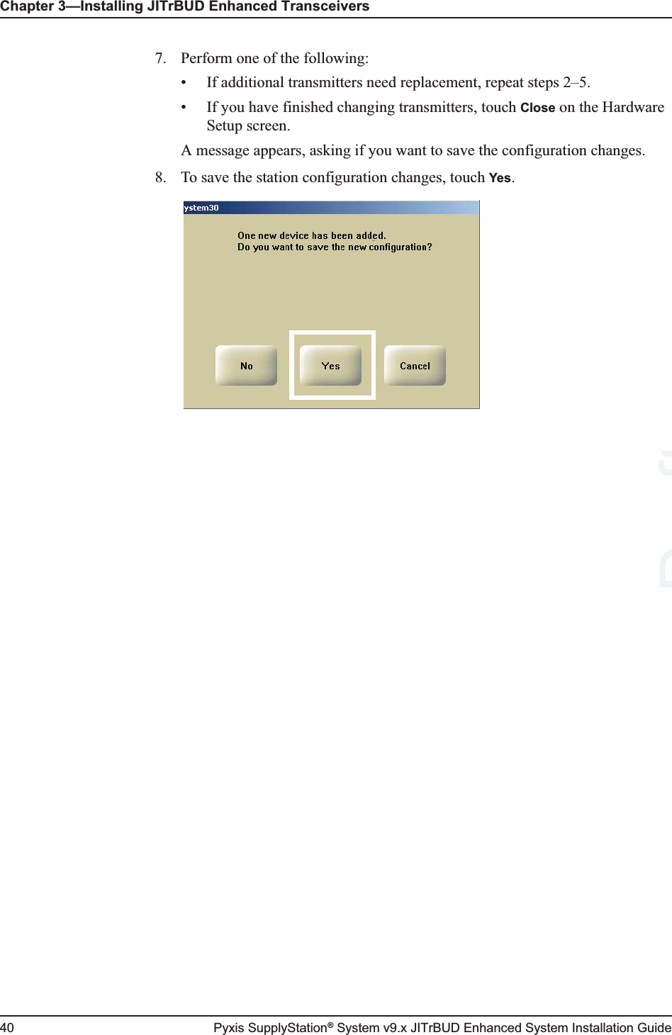 Chapter 3—Installing JITrBUD Enhanced Transceivers40 Pyxis SupplyStation® System v9.x JITrBUD Enhanced System Installation Guide7. Perform one of the following:• If additional transmitters need replacement, repeat steps 2–5.• If you have finished changing transmitters, touch Close on the Hardware Setup screen.A message appears, asking if you want to save the configuration changes.8. To save the station configuration changes, touch Yes.Draft