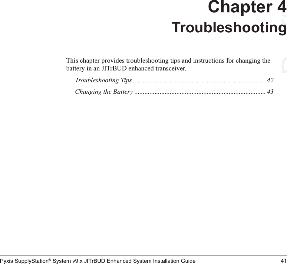 Pyxis SupplyStation® System v9.x JITrBUD Enhanced System Installation Guide 41Chapter 4TroubleshootingThis chapter provides troubleshooting tips and instructions for changing the battery in an JITrBUD enhanced transceiver.Troubleshooting Tips ............................................................................... 42Changing the Battery .............................................................................. 43Draft4gg