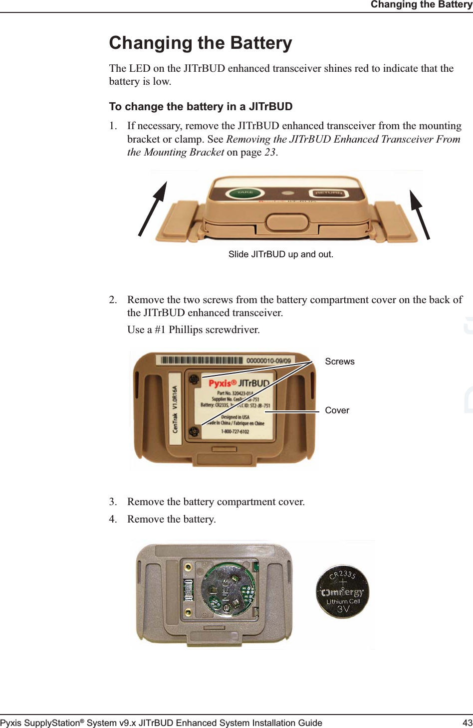 Changing the BatteryPyxis SupplyStation® System v9.x JITrBUD Enhanced System Installation Guide 43Changing the BatteryThe LED on the JITrBUD enhanced transceiver shines red to indicate that the battery is low.To change the battery in a JITrBUD1. If necessary, remove the JITrBUD enhanced transceiver from the mounting bracket or clamp. See Removing the JITrBUD Enhanced Transceiver From the Mounting Bracket on page 23.2. Remove the two screws from the battery compartment cover on the back of the JITrBUD enhanced transceiver.Use a #1 Phillips screwdriver.3. Remove the battery compartment cover.4. Remove the battery.Slide JITrBUD up and out.ScrewsCoverDraft