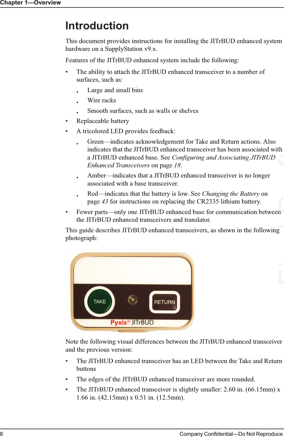 Chapter 1—Overview8Company Confidential—Do Not Reproduce IntroductionThis document provides instructions for installing the JITrBUD enhanced system hardware on a SupplyStation v9.x.Features of the JITrBUD enhanced system include the following:• The ability to attach the JITrBUD enhanced transceiver to a number of surfaces, such as:•Large and small bins•Wire racks•Smooth surfaces, such as walls or shelves• Replaceable battery • A tricolored LED provides feedback:•Green—indicates acknowledgement for Take and Return actions. Also indicates that the JITrBUD enhanced transceiver has been associated with a JITrBUD enhanced base. See Configuring and Associating JITrBUD Enhanced Transceivers on page 18.•Amber—indicates that a JITrBUD enhanced transceiver is no longer associated with a base transceiver.•Red—indicates that the battery is low. See Changing the Battery on page 43 for instructions on replacing the CR2335 lithium battery.• Fewer parts—only one JITrBUD enhanced base for communication between the JITrBUD enhanced transceivers and translator.This guide describes JITrBUD enhanced transceivers, as shown in the following photograph:Note the following visual differences between the JITrBUD enhanced transceiver and the previous version:• The JITrBUD enhanced transceiver has an LED between the Take and Return buttons• The edges of the JITrBUD enhanced transceiver are more rounded.• The JITrBUD enhanced transceiver is slightly smaller: 2.60 in. (66.15mm) x 1.66 in. (42.15mm) x 0.51 in. (12.5mm).Final g Draftnn