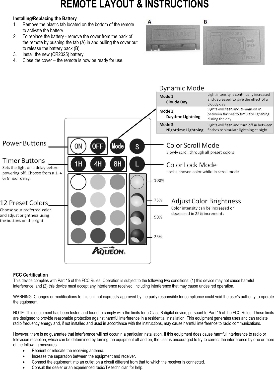 REMOTE LAYOUT &amp; INSTRUCTIONS  Installing/Replacing the Battery 1. Remove the plastic tab located on the bottom of the remote to activate the battery. 2. To replace the battery - remove the cover from the back of the remote by pushing the tab (A) in and pulling the cover out to release the battery pack (B). 3. Install the new (CR2025) battery.  4. Close the cover – the remote is now be ready for use.     FCC Certification This device complies with Part 15 of the FCC Rules. Operation is subject to the following two conditions: (1) this device may not cause harmful interference, and (2) this device must accept any interference received, including interference that may cause undesired operation.  WARNING: Changes or modifications to this unit not expressly approved by the party responsible for compliance could void the user’s authority to operate the equipment.  NOTE: This equipment has been tested and found to comply with the limits for a Class B digital device, pursuant to Part 15 of the FCC Rules. These limits are designed to provide reasonable protection against harmful interference in a residential installation. This equipment generates uses and can radiate radio frequency energy and, if not installed and used in accordance with the instructions, may cause harmful interference to radio communications.  However, there is no guarantee that interference will not occur in a particular installation. If this equipment does cause harmful interference to radio or television reception, which can be determined by turning the equipment off and on, the user is encouraged to try to correct the interference by one or more of the following measures:  Reorient or relocate the receiving antenna.  Increase the separation between the equipment and receiver.  Connect the equipment into an outlet on a circuit different from that to which the receiver is connected.  Consult the dealer or an experienced radio/TV technician for help. 