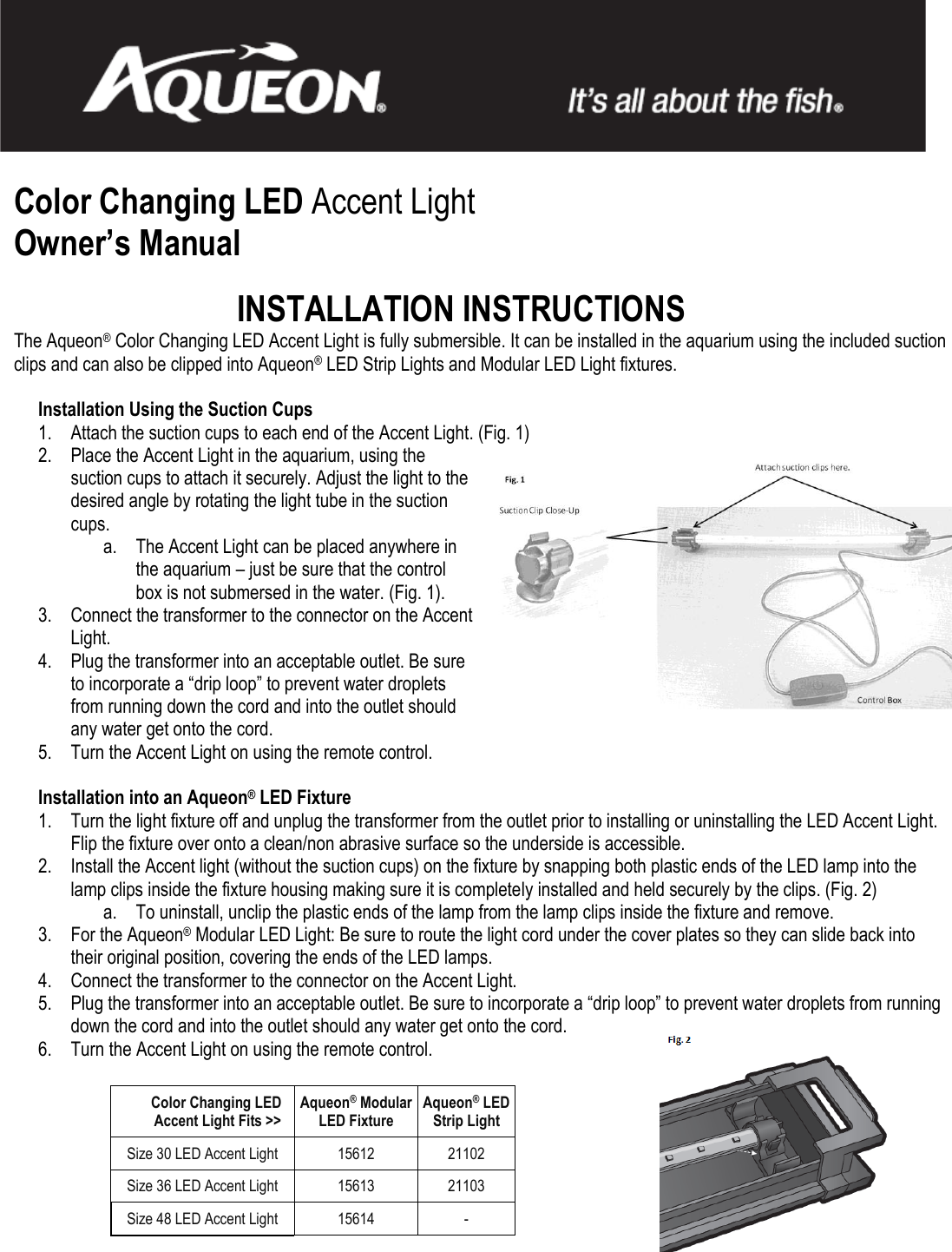   Color Changing LED Accent Light Owner’s Manual  INSTALLATION INSTRUCTIONS The Aqueon® Color Changing LED Accent Light is fully submersible. It can be installed in the aquarium using the included suction clips and can also be clipped into Aqueon® LED Strip Lights and Modular LED Light fixtures.    Installation Using the Suction Cups 1. Attach the suction cups to each end of the Accent Light. (Fig. 1) 2. Place the Accent Light in the aquarium, using the suction cups to attach it securely. Adjust the light to the desired angle by rotating the light tube in the suction cups. a. The Accent Light can be placed anywhere in the aquarium – just be sure that the control box is not submersed in the water. (Fig. 1). 3. Connect the transformer to the connector on the Accent Light. 4. Plug the transformer into an acceptable outlet. Be sure to incorporate a “drip loop” to prevent water droplets from running down the cord and into the outlet should any water get onto the cord. 5. Turn the Accent Light on using the remote control.  Installation into an Aqueon® LED Fixture 1. Turn the light fixture off and unplug the transformer from the outlet prior to installing or uninstalling the LED Accent Light. Flip the fixture over onto a clean/non abrasive surface so the underside is accessible. 2. Install the Accent light (without the suction cups) on the fixture by snapping both plastic ends of the LED lamp into the lamp clips inside the fixture housing making sure it is completely installed and held securely by the clips. (Fig. 2) a. To uninstall, unclip the plastic ends of the lamp from the lamp clips inside the fixture and remove.  3. For the Aqueon® Modular LED Light: Be sure to route the light cord under the cover plates so they can slide back into their original position, covering the ends of the LED lamps. 4. Connect the transformer to the connector on the Accent Light. 5. Plug the transformer into an acceptable outlet. Be sure to incorporate a “drip loop” to prevent water droplets from running down the cord and into the outlet should any water get onto the cord. 6. Turn the Accent Light on using the remote control.           Color Changing LED  Accent Light Fits &gt;&gt; Aqueon® Modular  LED Fixture Aqueon® LED  Strip Light Size 30 LED Accent Light 15612 21102 Size 36 LED Accent Light 15613 21103 Size 48 LED Accent Light  15614 - 