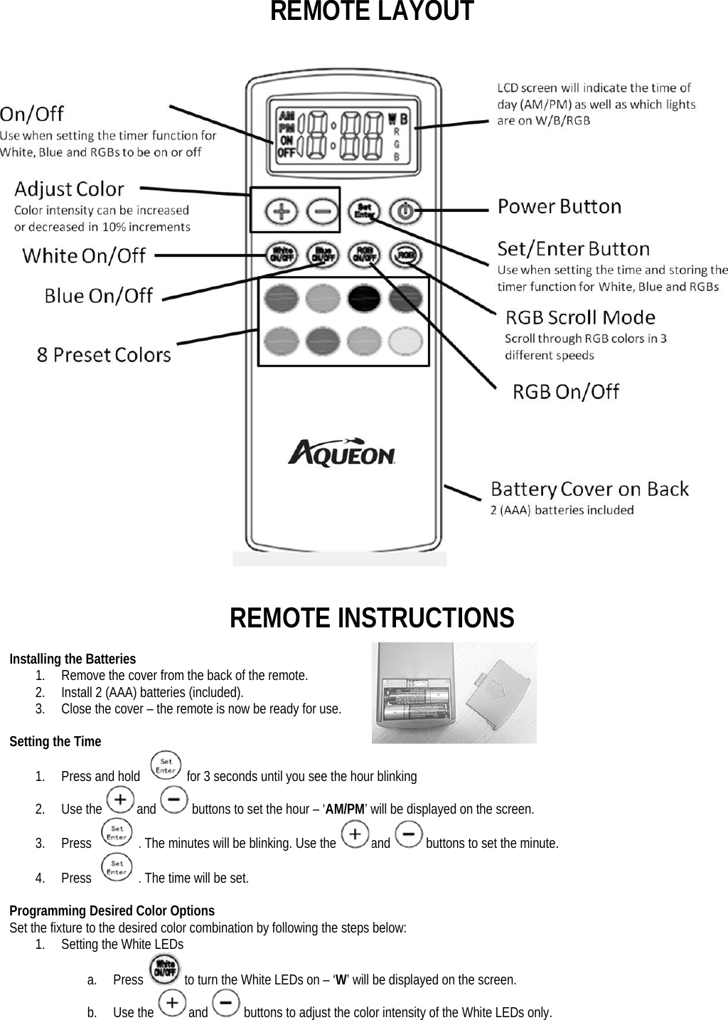 REMOTE LAYOUT    REMOTE INSTRUCTIONS  Installing the Batteries 1. Remove the cover from the back of the remote. 2. Install 2 (AAA) batteries (included).  3. Close the cover – the remote is now be ready for use.  Setting the Time 1. Press and hold  for 3 seconds until you see the hour blinking 2. Use the and  buttons to set the hour – ‘AM/PM’ will be displayed on the screen. 3. Press  . The minutes will be blinking. Use the and  buttons to set the minute. 4. Press  . The time will be set.  Programming Desired Color Options Set the fixture to the desired color combination by following the steps below: 1. Setting the White LEDs a. Press   to turn the White LEDs on – ‘W’ will be displayed on the screen.  b. Use the and  buttons to adjust the color intensity of the White LEDs only. 