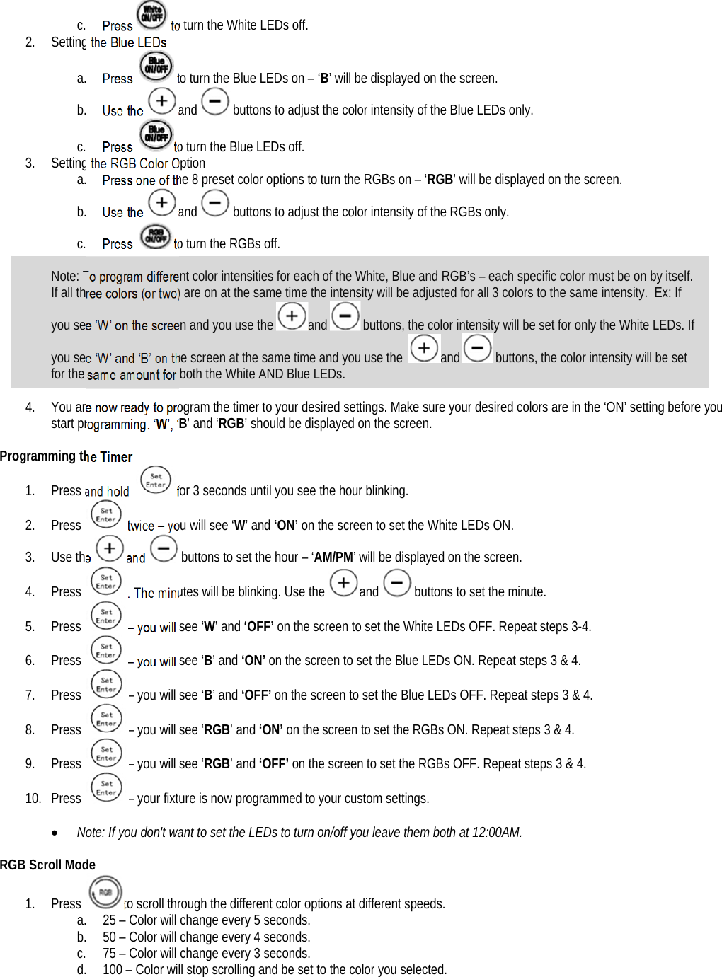 c. Press  to turn the White LEDs off.  2. Setting the Blue LEDs a. Press   to turn the Blue LEDs on – ‘B’ will be displayed on the screen. b. Use the and  buttons to adjust the color intensity of the Blue LEDs only. c. Press  to turn the Blue LEDs off.  3. Setting the RGB Color Option a. Press one of the 8 preset color options to turn the RGBs on – ‘RGB’ will be displayed on the screen.  b. Use the and  buttons to adjust the color intensity of the RGBs only. c. Press  to turn the RGBs off.   Note: To program different color intensities for each of the White, Blue and RGB’s – each specific color must be on by itself. If all three colors (or two) are on at the same time the intensity will be adjusted for all 3 colors to the same intensity.  Ex: If you see ‘W’ on the screen and you use the and  buttons, the color intensity will be set for only the White LEDs. If you see ‘W’ and ‘B’ on the screen at the same time and you use the  and  buttons, the color intensity will be set for the same amount for both the White AND Blue LEDs.  4. You are now ready to program the timer to your desired settings. Make sure your desired colors are in the ‘ON’ setting before you start programming. ‘W’, ‘B’ and ‘RGB’ should be displayed on the screen.  Programming the Timer 1. Press and hold  for 3 seconds until you see the hour blinking. 2. Press  twice – you will see ‘W’ and ‘ON’ on the screen to set the White LEDs ON. 3. Use the and  buttons to set the hour – ‘AM/PM’ will be displayed on the screen. 4. Press  . The minutes will be blinking. Use the and  buttons to set the minute. 5. Press  – you will see ‘W’ and ‘OFF’ on the screen to set the White LEDs OFF. Repeat steps 3-4. 6. Press  – you will see ‘B’ and ‘ON’ on the screen to set the Blue LEDs ON. Repeat steps 3 &amp; 4. 7. Press  – you will see ‘B’ and ‘OFF’ on the screen to set the Blue LEDs OFF. Repeat steps 3 &amp; 4. 8. Press  – you will see ‘RGB’ and ‘ON’ on the screen to set the RGBs ON. Repeat steps 3 &amp; 4. 9. Press  – you will see ‘RGB’ and ‘OFF’ on the screen to set the RGBs OFF. Repeat steps 3 &amp; 4. 10. Press  – your fixture is now programmed to your custom settings.   Note: If you don&apos;t want to set the LEDs to turn on/off you leave them both at 12:00AM.   RGB Scroll Mode 1. Press  to scroll through the different color options at different speeds. a. 25 – Color will change every 5 seconds. b. 50 – Color will change every 4 seconds. c. 75 – Color will change every 3 seconds. d. 100 – Color will stop scrolling and be set to the color you selected.    