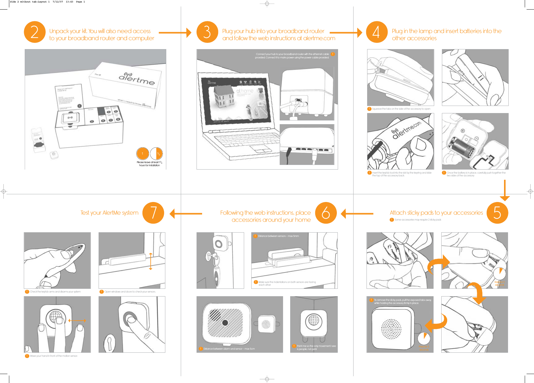 47 62Unpack your kit. You will also need accessto your broadband router and computerPlug in the lamp and insert batteries into theother accessoriesTest your AlertMe system Following the web instructions, placeaccessories around your home3Plug your hub into your broadband routerand follow the web instructions at alertme.com5Attach sticky pads to your accessories11/2Please leave at least 1 1/2hours for installationPress for 5secondsHold for 5secondsSome accessories may require 2 sticky pads!Squeeze the tabs on the side of the accessory to open!Once the battery is in place, carefully push together thetwo sides of the accessory!Insert the keyfob tool into the slot by the keyring and slidethe top of the accessory back.!Distance between alarm and sensor - max 5cm!Distance between sensors - max 5mm!Make sure the indentations on both sensors are facingeach other!To remove the sticky pads, pull the exposed tabs awaywhile holding the accessory firmly in place.!Point me so the only movement I seeis people, not pets!!Connect your hub to your broadband router with the ethernet cableprovided. Connect it to mains power using the power cable provided.!Wave your hand in front of the motion sensor.!Check the keyfob arms and disarms your system!Open windows and doors to check your sensors.!Side 2 without tab:Layout 1  7/12/07  13:43  Page 1