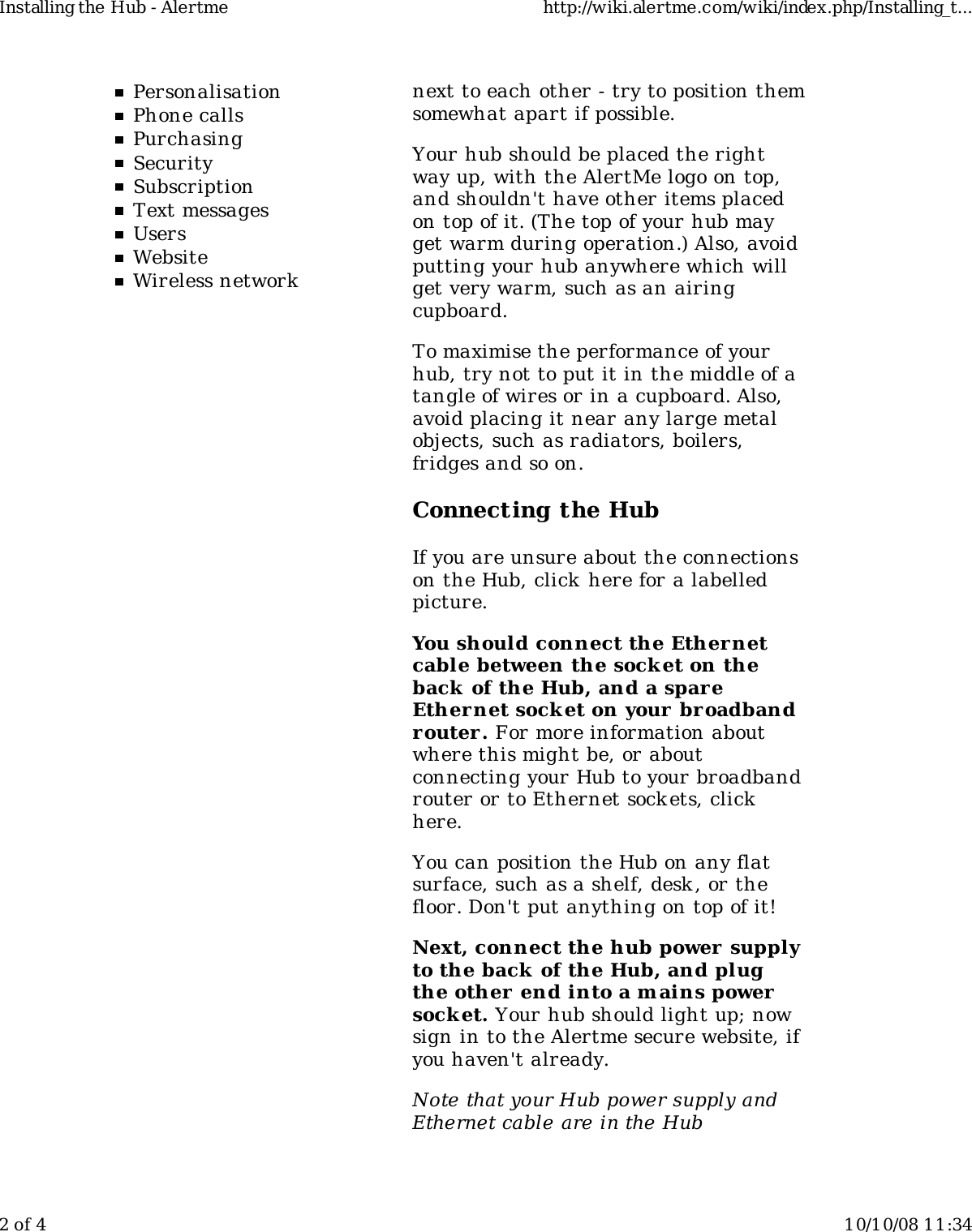 PersonalisationPhone callsPurchasingSecuritySubscriptionText messagesUsersWebsiteWireless networknext to each other - try to position themsomewhat apart if possible.Your hub should be placed the rightway up, with the AlertMe logo on top,and shouldn't have other items placedon top of it. (The top of your hub mayget warm during operation.) Also, avoidputting your hub anywhere which willget very warm, such as an airingcupboard.To maximise the performance of yourhub, try not to put it in the middle of atangle of wires or in a cupboard. Also,avoid placing it near any large metalobjects, such as radiators, boilers,fridges and so on.Connecting the HubIf you are unsure about the connectionson the Hub, click  here for a labelledpicture.You should connect the Ethernetcable between the sock et on theback of the Hub, and a spareEthernet sock et on your broadbandrouter. For more information aboutwhere this might be, or aboutconnecting your Hub to your broadbandrouter or to Ethernet sockets, clickhere.You can position the Hub on any flatsurface, such as a shelf, desk , or thefloor. Don't put anything on top of it!Next, connect the hub power  supplyto the back  of the Hub, and plugthe other  end into a mains powersock et. Your hub should light up; nowsign in to the Alertme secure website, ifyou haven't already.Note that your Hub power supply andEthernet cable are in the HubInstalling the Hub - Alertme http://wiki.alertme.com/wiki/index.php/Installing_t...2 of 4 10/10/08 11:34