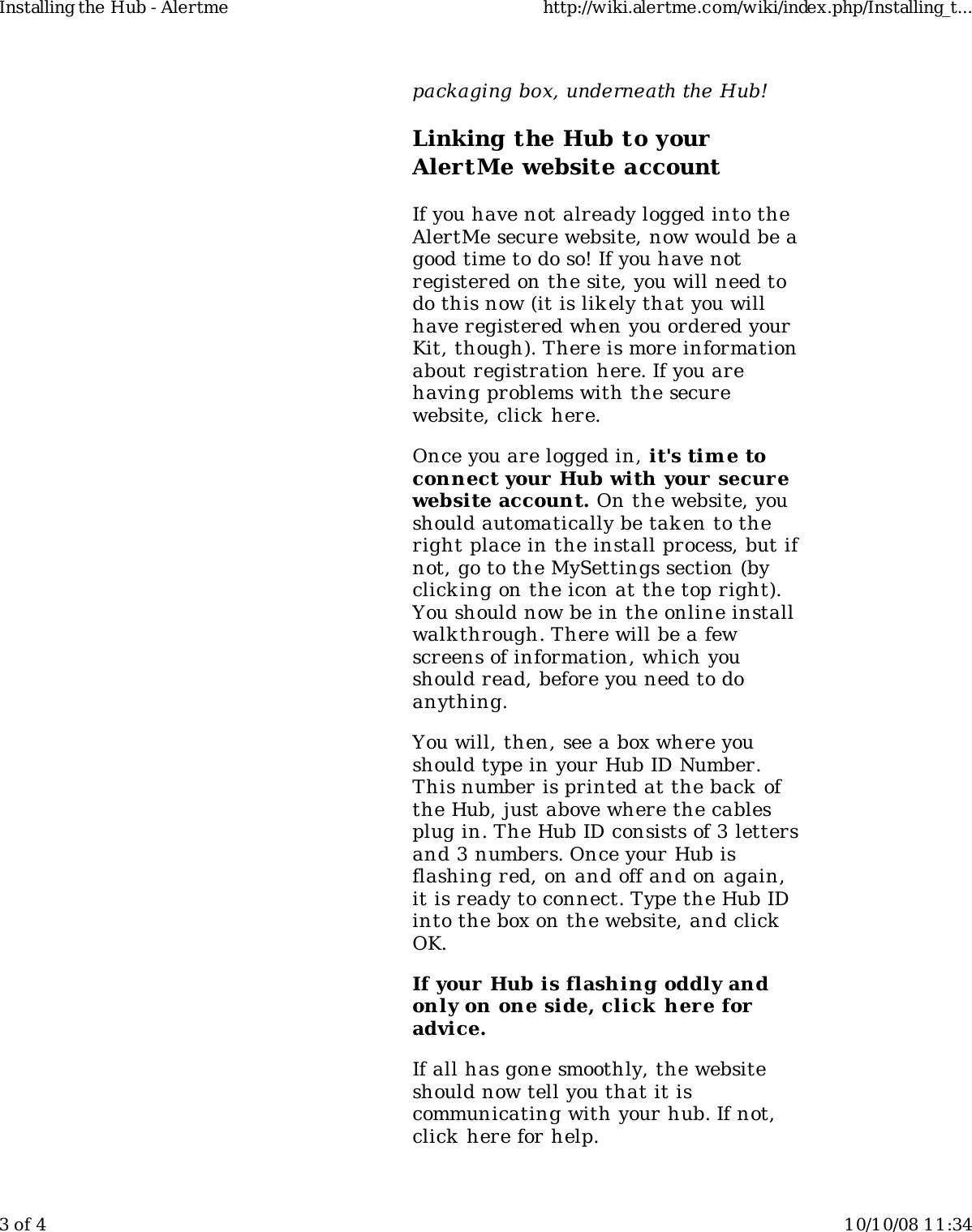 packaging box, underneath the Hub!Linking the Hub to yourAlertMe website accountIf you have not already logged into theAlertMe secure website, now would be agood time to do so! If you have notregistered on the site, you will need todo this now (it is likely that you willhave registered when you ordered yourKit, though). There is more informationabout registration here. If you arehaving problems with the securewebsite, click here.Once you are logged in, it's tim e toconnect your  Hub with your securewebsite account. On the website, youshould automatically be tak en to theright place in the install process, but ifnot, go to the MySettings section (byclicking on the icon at the top right).You should now be in the online installwalk through. There will be a fewscreens of information, which youshould read, before you need to doanything.You will, then, see a box where youshould type in your Hub ID Number.This number is printed at the back ofthe Hub, just above where the cablesplug in. The Hub ID consists of 3 lettersand 3 numbers. Once your Hub isflashing red, on and off and on again,it is ready to connect. Type the Hub IDinto the box on the website, and clickOK.If your Hub is flashing oddly andonly on one side, click here foradvice.If all has gone smoothly, the websiteshould now tell you that it iscommunicating with your hub. If not,click here for help.Installing the Hub - Alertme http://wiki.alertme.com/wiki/index.php/Installing_t...3 of 4 10/10/08 11:34