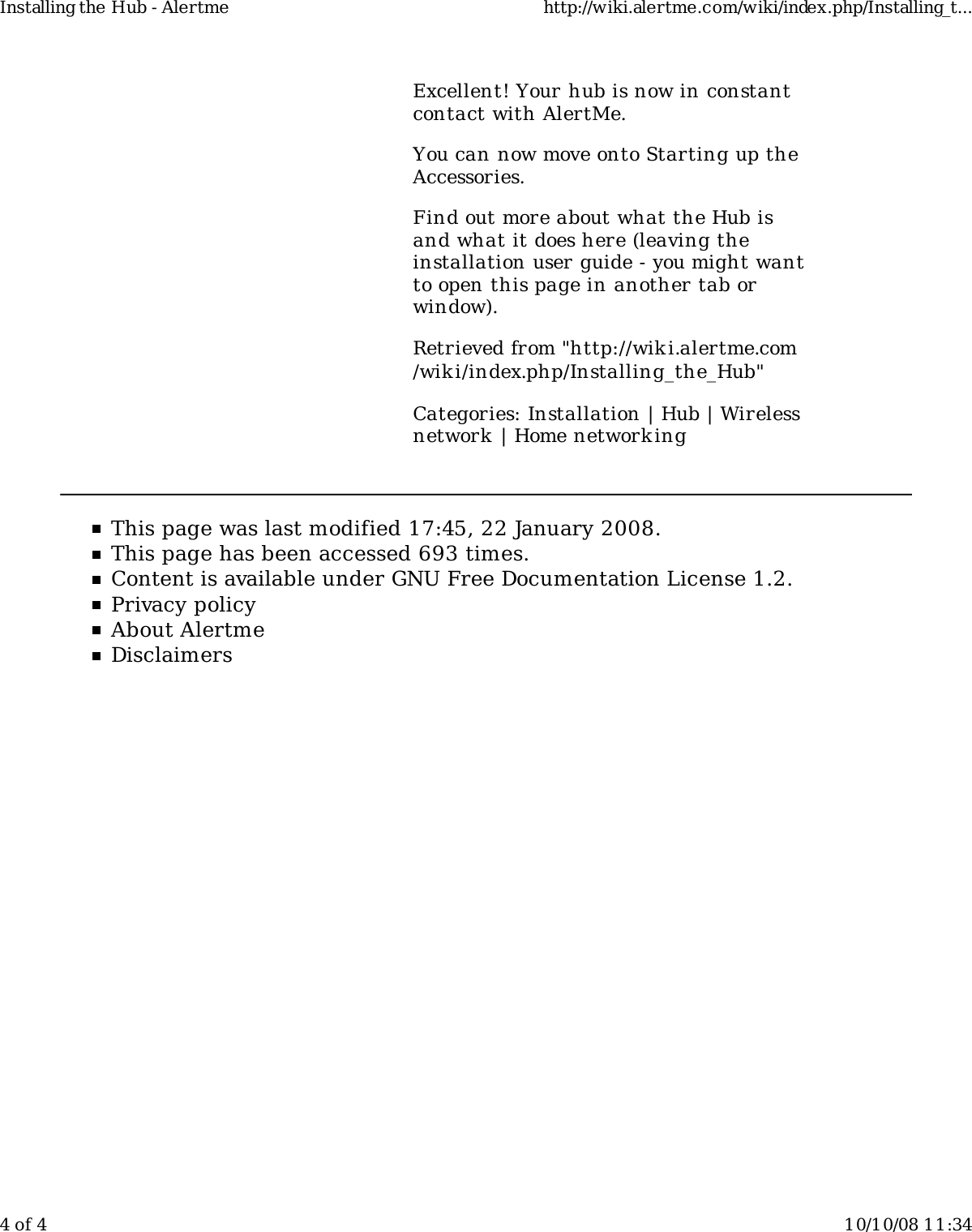 Excellent! Your hub is now in constantcontact with AlertMe.You can now move onto Starting up theAccessories.Find out more about what the Hub isand what it does here (leaving theinstallation user guide - you might wantto open this page in another tab orwindow).Retrieved from "http://wiki.alertme.com/wik i/index.php/Installing_the_Hub"Categories: Installation | Hub | Wirelessnetwork  | Home network ingThis page was last modified 17:45, 22 January 2008.This page has been accessed 693 times.Content is available under GNU Free Documentation License 1.2.Privacy policyAbout AlertmeDisclaimersInstalling the Hub - Alertme http://wiki.alertme.com/wiki/index.php/Installing_t...4 of 4 10/10/08 11:34